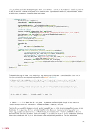 Enfn, au niveau de notre classe principale Main, nous vérifons à la lecture d’une donnée si celle-ci possède
plusieurs versions confictuelles ; si tel est le cas alors nous appellerons la méthode précédemment défnie
et nous mettrons à jour la valeur de notre document.
Après exécution de ce code, nous constatons que le document interrogé a maintenant été mis à jour et
prend en compte l’ensemble des modifcations de client 1 et client 2 :
Les Vector Clocks n’ont donc rien de « magique ». Ils sont cependant à la fois simple à comprendre et
peuvent être extrêmement complexes à exploiter en fonction des cas de fgure.
Riak KV offre la possibilité de paramétrer la gestion des siblings ; en effet, dans notre cas il était assez simple
de décider de ce que nous devions faire de nos différentes données, mais qu’aurions nous fait si nous
avions reçu des centaines de versions confictuelles du même document ? Insérer un tel tableau dans le
document fnal n’aurait aucun sens (dans cet exemple en tout cas). De plus, de quand est datée la première
version en confit ? Est-elle toujours pertinente ou une des versions postérieure l’est-elle désormais
55
// Initialisation du client
RiakCluster cluster = setUpCluster();
RiakClient client = new RiakClient(cluster);
ConfictResolverFactory crf = ConfictResolverFactory.getInstance();
crf.registerConfictResolver(Vclock_example.class, new Vclock_exampleConfictResolver());
// Lecture de la donnée
Location vclocks_test_values_confict_data = new Location(
new Namespace("jeopardy_bucket_type", "jeopardy_bucket"), "vclocks_values_confict");
FetchValue fetch = new FetchValue.Builder(vclocks_test_values_confict_data).build();
FetchValue.Response res = client.execute(fetch);
//Récupération du Vector Clock
VClock current_vclock = res.getVectorClock();
System.out.println(current_vclock.toString());
RiakObject obj;
try {
obj = res.getValue(RiakObject.class);
}
// Plusieurs versions du document sont en confit
catch (com.basho.riak.client.api.cap.UnresolvedConfictException exception) {
//On applique la résolution de problème défnie dans la fonction resolve
Vclock_example vlock_fnal_value = res.getValue(Vclock_example.class);
// On transmet à Riak KV la nouvelle version du document
String vlock_fnal_value_string = "{"cle_un":" + vlock_fnal_value.getClé_un() + ","cle_deux":"
+ vlock_fnal_value.getClé_deux() + "}";
StoreValue sv = new StoreValue.Builder(vlock_fnal_value_string)
.withLocation(vclocks_test_values_confict_data).withVectorClock(current_vclock).build();
client.execute(sv);
}
client.shutdown();
System.exit(0);
#curl -i GET http://localhost:32904/types/jeopardy_bucket_type/buckets/jeopardy_bucket/keys/vclocks_values_confict
.
.
.
X-Riak-Vclock: a85hYGBgymDKBVI8+xkWvg9ne5HOwHjleAZTInMeK4NPcPUVPqj0CfaJlSm3/sYzMK7dDpRmBEqHgaSzAA==
.
.
.
{"clé_un":["valeur_1_1","valeur_1_2"],"clé_deux":["valeur_2_2","valeur_2_1"]}
 