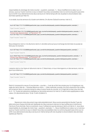 responsables du stockage de notre counter « question_example_1 ». Nous modiferons la valeur sur un
serveur, puis sur l’autre (comme si ceux-ci étaient tous deux accessibles mais ne communiquaient pas entre
eux) et enfn nous démarrerons les deux serveurs en même temps afn de visualiser la réconciliation des
données opérée par Riak KV.
A ce stade, tous les serveurs du cluster sont éteints. On allume d’abord le serveur riak-kv-2.
Nous éteignons riak-kv-2 et allumons riak-kv-4, de telle sorte qu’aucun échange de données ne puisse se
faire pour le moment.
Laissons riak-kv-4 en ligne et rallumons riak-kv-2. Désormais, si nous interrogeons un des serveurs, voici ce
que nous obtenons :
Riak KV comprend la nature d’une donnée « counter » ; il est de ce fait très simple pour lui d’appliquer une
règle de calcul dite de « Pairwise Maximum Wins » . Cette méthode consiste, lors de la résolution de confits,
de conserver dans un premier temps la valeur la plus haute du counter ;ici il s’agit de la mise à jour de riak-
kv-4 : 15. Toutes les opérations réalisées sur les autres serveurs (ici riak-kv-2) seront alors appliquées à cette
valeur. On décrémente donc 10 de 15 afn d’obtenir 5.
• Map
Reprenons notre document map créé précédemment. Nous avons paramétré le Bucket Type de
telle sorte que chaque donnée soit répliquée sur deux serveurs mais qu’un seul suffse pour la lecture et
l’écriture d’une donnée. Dans ce scénario, nous n’utiliserons que les serveurs riak-kv et riak-kv-4 , tous deux
responsables du stockage de notre map « question_example_1 ». Nous modiferons la valeur sur un serveur,
puis sur l’autre (comme si ceux-ci étaient tous deux accessibles mais ne communiquaient pas entre eux) et
enfn nous démarrerons les deux serveurs en même temps afn de visualiser la réconciliation des données
opérée par Riak KV.
57
#curl -GET http://172.17.0.3:8098/types/bucket_type_counter/buckets/jeopady_question/datatypes/question_example_1
{"type":"counter","value":0}
#curl -XPOST http://172.17.0.3:8098/types/bucket_type_counter/buckets/jeopady_question/datatypes/question_example_1 -H
"Content-Type: application/json" -d '{"decrement": 10}'
#curl -GET http://172.17.0.3:8098/types/bucket_type_counter/buckets/jeopady_question/datatypes/question_example_1
{"type":"counter","value":-10}
#curl -GET http://172.17.0.5:8098/types/bucket_type_counter/buckets/jeopady_question/datatypes/question_example_1
{"type":"counter","value":0}
#curl -XPOST http://172.17.0.5:8098/types/bucket_type_counter/buckets/jeopady_question/datatypes/question_example_1 -H
"Content-Type: application/json" -d '{"increment": 15}'
#curl -GET http://172.17.0.5:8098/types/bucket_type_counter/buckets/jeopady_question/datatypes/question_example_1
{"type":"counter","value":15}
#curl -GET http://172.17.0.5:8098/types/bucket_type_counter/buckets/jeopady_question/datatypes/question_example_1
{"type":"counter","value": 5}
 