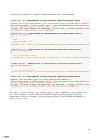 A ce stade, tous les serveurs du cluster sont éteints. On allume d’abord le serveur riak-kv :
Nous avons ici ajouté un champs « ajout_champs_register » et avons supprimé « air_date_register » ainsi
que « answer_register » (les trois commandes ont été faites individuellement pour plus de lisibilité).
Remarquez l’utilisation du « context » afn d’indiquer quelle version du document nous modifons, à la
façon d’un Vector Clock.
58
#curl -XGET http://172.17.0.2:8098/types/bucket_type_map/buckets/jeopady_question/datatypes/question_example_1
{"type":"map","value":{"air_date_register":"2004-05-10","answer_register":"George III","category_register":"HISTORIC NICKNAMES","cl
u00e9_deux_register":"valeur_2_1","clu00e9_un_register":"valeur_1_1","good_answer_fag":true,"question_register":"Because of his
Hanoverian heritage, American colonists called this monarch "German Georgie"
or "Geordie"","round_register":"Jeopardy!","show_number_register":"4541","value_register":"$200"},"context":"g2wAAAACaAJtAAAA
DL8Aoe9XBu7EAAHUwWEBaAJtAAAADL8Aoe9eM1MAAAAnEWECag=="}
#curl -XPOST http://172.17.0.2:8098/types/bucket_type_map/buckets/jeopady_question/datatypes/question_example_1 
-H "Content-Type: application/json" 
-d '
{
"update": {
"ajout_champs_register": "TEST"}
, "context" :
"g2wAAAADaAJtAAAADL8Aoe9XBu7EAAHUwWEBaAJtAAAADL8Aoe9eM1MAAAAnEWECaAJtAAAADL8Aoe9eM1MBAAAnEWECag
==" }'
#curl -XPOST http://172.17.0.2:8098/types/bucket_type_map/buckets/jeopady_question/datatypes/question_example_1 
-H "Content-Type: application/json" 
-d '
{
"remove": "air_date_register" , "context" :
"g2wAAAADaAJtAAAADL8Aoe9XBu7EAAHUwWEBaAJtAAAADL8Aoe9eM1MAAAAnEWECaAJtAAAADL8Aoe9eM1MBAAAnEWECag
==" }'
#curl -XPOST http://172.17.0.2:8098/types/bucket_type_map/buckets/jeopady_question/datatypes/question_example_1 
-H "Content-Type: application/json" 
-d '
{
"remove": "answer_register", "context" :
"g2wAAAADaAJtAAAADL8Aoe9XBu7EAAHUwWEBaAJtAAAADL8Aoe9eM1MAAAAnEWECaAJtAAAADL8Aoe9eM1MBAAAnEWECag
==" }'
#curl -XGET http://172.17.0.2:8098/types/bucket_type_map/buckets/jeopady_question/datatypes/question_example_1
{"type":"map","value":{"ajout_champs_register":"TEST","category_register":"HISTORIC NICKNAMES","cl
u00e9_deux_register":"valeur_2_1","clu00e9_un_register":"valeur_1_1","good_answer_fag":true,"question_register":"Because of his
Hanoverian heritage, American colonists called this monarch "German Georgie"
or "Geordie"","round_register":"Jeopardy!","show_number_register":"4541","value_register":"$200"},"context":"g2wAAAADaAJtAAAA
DFZjBNprLWdaAAB1MWECaAJtAAAADL8Aoe9XBu7EAAHUwWEBaAJtAAAADL8Aoe9eM1MAAAAnEWECag=="}
 