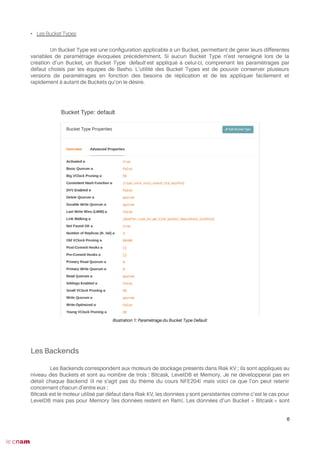 • Les Bucket Types
Un Bucket Type est une confguration applicable à un Bucket, permettant de gérer leurs différentes
variables de paramétrage évoquées précédemment. Si aucun Bucket Type n’est renseigné lors de la
création d’un Bucket, un Bucket Type default est appliqué à celui-ci, comprenant les paramétrages par
défaut choisis par les équipes de Basho. L’utilité des Bucket Types est de pouvoir conserver plusieurs
versions de paramétrages en fonction des besoins de réplication et de les appliquer facilement et
rapidement à autant de Buckets qu’on le désire.
Les Backends
Les Backends correspondent aux moteurs de stockage présents dans Riak KV ; ils sont appliqués au
niveau des Buckets et sont au nombre de trois : Bitcask, LevelDB et Memory. Je ne développerai pas en
détail chaque Backend (il ne s’agit pas du thème du cours NFE204) mais voici ce que l’on peut retenir
concernant chacun d’entre eux :
Bitcask est le moteur utilisé par défaut dans Riak KV, les données y sont persistantes comme c’est le cas pour
LevelDB mais pas pour Memory (les données restent en Ram). Les données d’un Bucket « Bitcask » sont
6
Illustration 1: Paramétrage du Bucket Type Default
 
