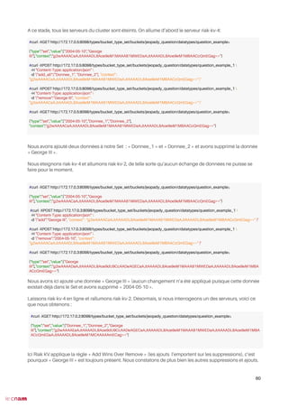 A ce stade, tous les serveurs du cluster sont éteints. On allume d’abord le serveur riak-kv-4:
Nous avons ajouté deux données à notre Set : « Donnee_1 » et « Donnee_2 » et avons supprimé la donnée
« George III ».
Nous éteignons riak-kv-4 et allumons riak-kv-2, de telle sorte qu’aucun échange de données ne puisse se
faire pour le moment.
Nous avons ici ajouté une donnée « George III » (aucun changement n’a été appliqué puisque cette donnée
existait déjà dans le Set et avons supprimé « 2004-05-10 ».
Laissons riak-kv-4 en ligne et rallumons riak-kv-2. Désormais, si nous interrogeons un des serveurs, voici ce
que nous obtenons :
Ici Riak KV applique la règle « Add Wins Over Remove » (les ajouts l’emportent sur les suppressions), c’est
pourquoi « George III » est toujours présent. Nous constatons de plus bien les autres suppressions et ajouts.
60
#curl -XGET http://172.17.0.5:8098/types/bucket_type_set/buckets/jeopady_question/datatypes/question_example₁
{"type":"set","value":["2004-05-10","George
III"],"context":"g2wAAAACaAJtAAAADL8Aoe9eM1MAAAB1MWEDaAJtAAAADL8Aoe9eM1MBAACcQmEGag=="}
#curl -XPOST http://172.17.0.5:8098/types/bucket_type_set/buckets/jeopady_question/datatypes/question_example_1 
-H "Content-Type: application/json" 
-d '{"add_all":["Donnee_1", "Donnee_2"], "context" :
"g2wAAAACaAJtAAAADL8Aoe9eM1MAAAB1MWEDaAJtAAAADL8Aoe9eM1MBAACcQmEGag==" }'
#curl -XPOST http://172.17.0.5:8098/types/bucket_type_set/buckets/jeopady_question/datatypes/question_example_1 
-H "Content-Type: application/json" 
-d '{"remove":"George III", "context" :
"g2wAAAACaAJtAAAADL8Aoe9eM1MAAAB1MWEDaAJtAAAADL8Aoe9eM1MBAACcQmEGag==" }'
#curl -XGET http://172.17.0.5:8098/types/bucket_type_set/buckets/jeopady_question/datatypes/question_example₁
{"type":"set","value":["2004-05-10","Donnee_1","Donnee_2"],
"context":"g2wAAAACaAJtAAAADL8Aoe9eM1MAAAB1MWEDaAJtAAAADL8Aoe9eM1MBAACcQmEGag=="}
#curl -XGET http://172.17.0.3:8098/types/bucket_type_set/buckets/jeopady_question/datatypes/question_example₁
{"type":"set","value":["2004-05-10","George
III"],"context":"g2wAAAACaAJtAAAADL8Aoe9eM1MAAAB1MWEDaAJtAAAADL8Aoe9eM1MBAACcQmEGag=="}
#curl -XPOST http://172.17.0.3:8098/types/bucket_type_set/buckets/jeopady_question/datatypes/question_example_1 
-H "Content-Type: application/json" 
-d '{"add":"George III", "context" : "g2wAAAACaAJtAAAADL8Aoe9eM1MAAAB1MWEDaAJtAAAADL8Aoe9eM1MBAACcQmEGag==" }'
#curl -XPOST http://172.17.0.3:8098/types/bucket_type_set/buckets/jeopady_question/datatypes/question_example_1 
-H "Content-Type: application/json" 
-d '{"remove":"2004-05-10", "context" :
"g2wAAAACaAJtAAAADL8Aoe9eM1MAAAB1MWEDaAJtAAAADL8Aoe9eM1MBAACcQmEGag==" }'
#curl -XGET http://172.17.0.3:8098/types/bucket_type_set/buckets/jeopady_question/datatypes/question_example₁
{"type":"set","value":["George
III"],"context":"g2wAAAADaAJtAAAADL8Aoe9dU9CcAADeAGECaAJtAAAADL8Aoe9eM1MAAAB1MWEDaAJtAAAADL8Aoe9eM1MBA
ACcQmEGag=="}
#curl -XGET http://172.17.0.2:8098/types/bucket_type_set/buckets/jeopady_question/datatypes/question_example₁
{"type":"set","value":["Donnee_1","Donnee_2","George
III"],"context":"g2wAAAAEaAJtAAAADL8Aoe9dU9CcAADeAGECaAJtAAAADL8Aoe9eM1MAAAB1MWEDaAJtAAAADL8Aoe9eM1MBA
ACcQmEGaAJtAAAADL8Aoe9eM1MCAAAAAmECag=="}
 