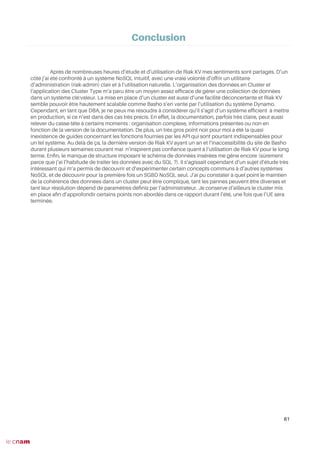 Après de nombreuses heures d’étude et d’utilisation de Riak KV mes sentiments sont partagés. D’un
côté j’ai été confronté à un système NoSQL intuitif, avec une vraie volonté d’offrir un utilitaire
d’administration (riak-admin) clair et à l’utilisation naturelle. L’organisation des données en Cluster et
l’application des Cluster Type m’a paru être un moyen assez effcace de gérer une collection de données
dans un système clé:valeur. La mise en place d’un cluster est aussi d’une facilité déconcertante et Riak KV
semble pouvoir être hautement scalable comme Basho s’en vante par l’utilisation du système Dynamo.
Cependant, en tant que DBA, je ne peux me résoudre à considérer qu’il s’agit d’un système effcient à mettre
en production, si ce n’est dans des cas très précis. En effet, la documentation, parfois très claire, peut aussi
relever du casse-tête à certains moments : organisation complexe, informations présentes ou non en
fonction de la version de la documentation. De plus, un très gros point noir pour moi a été la quasi
inexistence de guides concernant les fonctions fournies par les API qui sont pourtant indispensables pour
un tel système. Au delà de ça, la dernière version de Riak KV ayant un an et l’inaccessibilité du site de Basho
durant plusieurs semaines courant mai n’inspirent pas confance quant à l’utilisation de Riak KV pour le long
terme. Enfn, le manque de structure imposant le schéma de données insérées me gêne encore (sûrement
parce que j’ai l’habitude de traiter les données avec du SQL ?). Il s’agissait cependant d’un sujet d’étude très
intéressant qui m’a permis de découvrir et d’expérimenter certain concepts communs à d’autres systèmes
NoSQL et de découvrir pour la première fois un SGBD NoSQL seul. J’ai pu constater à quel point le maintien
de la cohérence des données dans un cluster peut être compliqué, tant les pannes peuvent être diverses et
tant leur résolution dépend de paramètres défnis par l’administrateur. Je conserve d’ailleurs le cluster mis
en place afn d’approfondir certains points non abordés dans ce rapport durant l’été, une fois que l’UE sera
terminée.
61
Conclusion
 