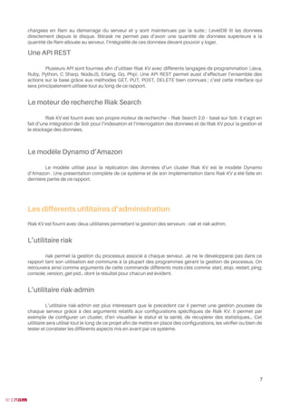 chargées en Ram au démarrage du serveur et y sont maintenues par la suite ; LevelDB lit les données
directement depuis le disque. Bitcask ne permet pas d’avoir une quantité de données supérieure à la
quantité de Ram allouée au serveur, l’intégralité de ces données devant pouvoir y loger.
Une API REST
Plusieurs API sont fournies afn d’utiliser Riak KV avec différents langages de programmation (Java,
Ruby, Python, C Sharp, NodeJS, Erlang, Go, Php). Une API REST permet aussi d’effectuer l’ensemble des
actions sur la base grâce aux méthodes GET, PUT, POST, DELETE bien connues ; c’est cette interface qui
sera principalement utilisée tout au long de ce rapport.
Le moteur de recherche Riak Search
Riak KV est fourni avec son propre moteur de recherche – Riak Search 2.0 – basé sur Solr. Il s’agit en
fait d’une intégration de Solr pour l’indexation et l’interrogation des données et de Riak KV pour la gestion et
le stockage des données.
Le modèle Dynamo d’Amazon
Le modèle utilisé pour la réplication des données d’un cluster Riak KV est le modèle Dynamo
d’Amazon . Une présentation complète de ce système et de son implémentation dans Riak KV a été faite en
dernière partie de ce rapport.
Les différents utilitaires d’administration
Riak KV est fourni avec deux utilitaires permettant la gestion des serveurs : riak et riak-admin.
L’utilitaire riak
riak permet la gestion du processus associé à chaque serveur. Je ne le développerai pas dans ce
rapport tant son utilisation est commune à la plupart des programmes gérant la gestion de processus. On
retrouvera ainsi comme arguments de cette commande différents mots-clés comme start, stop, restart, ping,
console, version, get-pid… dont la résultat pour chacun est évident.
L’utilitaire riak-admin
L’utilitaire riak-admin est plus intéressant que le précédent car il permet une gestion poussée de
chaque serveur grâce à des arguments relatifs aux confgurations spécifques de Riak KV. Il permet par
exemple de confgurer un cluster, d’en visualiser le statut et la santé, de récupérer des statistiques… Cet
utilitaire sera utilisé tout le long de ce projet afn de mettre en place des confgurations, les vérifer ou bien de
tester et constater les différents aspects mis en avant par ce système.
7
 