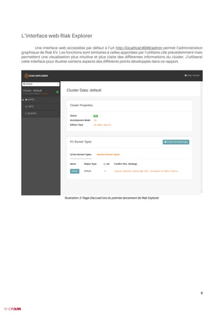 L’interface web Riak Explorer
Une interface web accessible par défaut à l’url http://localhost:8098/admin permet l’administration
graphique de Riak KV. Les fonctions sont similaires à celles apportées par l’utilitaire cité précédemment mais
permettent une visualisation plus intuitive et plus claire des différentes informations du cluster. J’utiliserai
cette interface pour illustrer certains aspects des différents points développés dans ce rapport.
8
Illustration 2: Page d'accueil lors du premier lancement de Riak Explorer
 