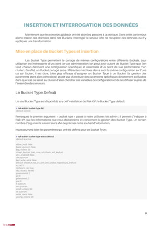 INSERTION ET INTERROGATION DES DONNÉES
Maintenant que les concepts globaux ont été abordés, passons à la pratique. Dans cette partie nous
allons insérer des données dans des Buckets, interroger le serveur afn de récupérer ces données ou d’y
appliquer une transformation.
Mise en place de Bucket Types et insertion
Les Bucket Type permettent le partage de mêmes confgurations entre différents Buckets. Leur
utilisation est intéressante d’un point de vue administration (on peut avoir autant de Bucket Type que l’on
veut, chacun décrivant une confguration spécifque) et essentielle d’un point de vue performance d’un
cluster . En effet, un Bucket partagé entre différentes machines devra avoir la même confguration sur l’une
ou sur l’autre ; il est donc bien plus effcace d’assigner un Bucket Type à un Bucket (la gestion des
paramètres étant alors centralisée) plutôt que d’attribuer des paramètres spécifques directement au Bucket,
dans quel cas ce serait au cluster d’aller chercher ces variables de confguration et de les diffuser auprès de
l’ensemble des serveurs.
Le Bucket Type Default
Un seul Bucket Type est disponible lors de l’installation de Riak KV : le Bucket Type default.
Remarquez le premier argument « bucket-type » passé à notre utilitaire riak-admin ; il permet d’indiquer à
Riak KV que les informations que nous demandons ici concernent la gestion des Bucket Type. Un certain
nombre d’arguments suivent alors afn de préciser notre souhait d’information.
Nous pouvons lister les paramètres qui ont été défnis pour ce Bucket Type :
9
# riak-admin bucket-type list
default (active)
# riak-admin bucket-type status default
default is active
allow_mult: false
basic_quorum: false
big_vclock: 50
chash_keyfun: {riak_core_util,chash_std_keyfun}
dvv_enabled: false
dw: quorum
last_write_wins: false
linkfun: {modfun,riak_kv_wm_link_walker,mapreduce_linkfun}
n_val: 3
notfound_ok: true
old_vclock: 86400
postcommit: []
pr: 0
precommit: []
pw: 0
r: quorum
rw: quorum
small_vclock: 50
w: quorum
write_once: false
young_vclock: 20
 