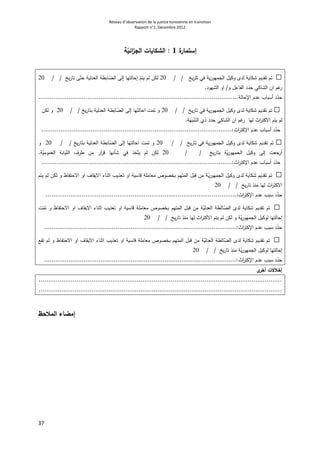 Réseau d’observation de la justice tunisienne en transition
Rapport n°1, Décembre 2012
37
‫ة‬‫إستمار‬1:‫ة‬ّ‫ائي‬‫ز‬‫الج‬ ‫الشكايات‬
□‫ية‬‫ر‬‫الجمهو‬ ‫وكيل‬ ‫لدى‬ ‫شكاية‬ ‫تقديم‬ ‫تم‬‫يخ‬‫ر‬‫تل‬ ‫في‬/ /02‫يخ‬‫ر‬‫تا‬ ‫ى‬ّ‫حت‬ ‫العدلية‬ ‫ابطة‬ّ‫الض‬ ‫إلى‬ ‫إحالتها‬ ّ‫يتم‬ ‫لم‬ ‫لكن‬//02
‫و‬ ‫الفاعل‬ ‫حدد‬ ‫الشاكي‬ ‫ان‬ ‫غم‬‫ر‬/‫الشهود‬ ‫او‬.
‫اإلحالة‬ ‫عدم‬ ‫أسباب‬ ‫د‬ّ‫حد‬..........................................................................................................
□‫يخ‬‫ر‬‫تا‬ ‫في‬ ‫ية‬‫ر‬‫الجمهو‬ ‫وكيل‬ ‫لدى‬ ‫شكاية‬ ‫تقديم‬ ‫تم‬/ /02‫يخ‬‫ر‬‫بتا‬ ‫العدلية‬ ‫ابطة‬ّ‫الض‬ ‫إلى‬ ‫احالتها‬ ‫تمت‬ ‫و‬/ /02‫لكن‬ ‫و‬
‫بهة‬ّ‫ش‬‫ال‬ ‫ذي‬ ‫حدد‬ ‫الشاكي‬ ‫ان‬ ‫غم‬‫ر‬ ‫لها‬ ‫اث‬‫ر‬‫االكت‬ ‫يتم‬ ‫لم‬.
‫عدم‬ ‫أسباب‬ ‫د‬ّ‫حد‬‫اث‬‫ر‬‫اإلكت‬.....................................................................................................:
□‫تقديم‬ ‫تم‬‫يخ‬‫ر‬‫تا‬ ‫في‬ ‫ية‬‫ر‬‫الجمهو‬ ‫وكيل‬ ‫لدى‬ ‫شكاية‬/ /02‫يخ‬‫ر‬‫بتا‬ ‫العدلية‬ ‫ابطة‬ّ‫الض‬ ‫إلى‬ ‫احالتها‬ ‫تمت‬ ‫و‬/ /02‫و‬
‫يخ‬‫ر‬‫بتا‬ ‫ة‬ّ‫ي‬‫ر‬‫الحمهو‬ ‫وكيل‬ ‫إلى‬ ‫أرحعت‬/ /02‫ة‬ّ‫العمومي‬ ‫يابة‬ّ‫الن‬ ‫طرف‬ ‫من‬ ‫ار‬‫ر‬‫ق‬ ‫شأنها‬ ‫في‬ ‫خذ‬ّ‫يت‬ ‫لم‬ ‫لكن‬.
‫اإل‬ ‫عدم‬ ‫أسباب‬ ‫د‬ّ‫حد‬‫اث‬‫ر‬‫كت‬........................:.............................................................................
□‫يتم‬ ‫لم‬ ‫لكن‬ ‫و‬ ‫االحتفاظ‬ ‫او‬ ‫االيقاف‬ ‫اثناء‬ ‫تعذيب‬ ‫او‬ ‫قاسية‬ ‫معاملة‬ ‫بخصوص‬ ‫المتهم‬ ‫قبل‬ ‫من‬ ‫ة‬ّ‫ي‬‫ر‬‫الجمهو‬ ‫وكيل‬ ‫لدى‬ ‫شكاية‬ ‫تقديم‬ ‫تم‬
‫يخ‬‫ر‬‫تا‬ ‫منذ‬ ‫لها‬ ‫اث‬‫ر‬‫االكت‬/ /02
ّ‫حد‬‫اث‬‫ر‬‫اإلكت‬ ‫عدم‬ ‫سبب‬ ‫د‬....:.................................................................................................
□‫ت‬ّ‫تم‬ ‫و‬ ‫االحتفاظ‬ ‫او‬ ‫االيقاف‬ ‫اثناء‬ ‫تعذيب‬ ‫او‬ ‫قاسية‬ ‫معاملة‬ ‫بخصوص‬ ‫المتهم‬ ‫قبل‬ ‫من‬ ‫ة‬ّ‫العدلي‬ ‫الطة‬ّ‫الض‬ ‫لدى‬ ‫شكاية‬ ‫تقديم‬ ‫تم‬
‫االكت‬ ‫يتم‬ ‫لم‬ ‫لكن‬ ‫و‬ ‫ة‬ّ‫ي‬‫ر‬‫الجمهو‬ ‫لوكيل‬ ‫إحالتها‬‫يخ‬‫ر‬‫تا‬ ‫منذ‬ ‫لها‬ ‫اث‬‫ر‬/ /02
‫اث‬‫ر‬‫اإلكت‬ ‫عدم‬ ‫سبب‬ ‫د‬ّ‫حد‬......................................................................................................:
□‫ا‬ ‫او‬ ‫االيقاف‬ ‫اثناء‬ ‫تعذيب‬ ‫او‬ ‫قاسية‬ ‫معاملة‬ ‫بخصوص‬ ‫المتهم‬ ‫قبل‬ ‫من‬ ‫ة‬ّ‫العدلي‬ ‫الطة‬ّ‫الض‬ ‫لدى‬ ‫شكاية‬ ‫تقديم‬ ‫تم‬‫تقع‬ ‫لم‬ ‫و‬ ‫الحتفاظ‬
‫يخ‬‫ر‬‫تا‬ ‫منذ‬ ‫ة‬ّ‫ي‬‫ر‬‫الجمهو‬ ‫لوكيل‬ ‫إحالتها‬/ /02
‫اث‬‫ر‬‫اإلكت‬ ‫عدم‬ ‫سبب‬ ‫د‬ّ‫حد‬......................................................................................................:
‫ى‬‫أخر‬ ‫إخالالت‬
.................................................................................................................................
.................................................................................................................................
‫المالحظ‬ ‫إمضاء‬
 