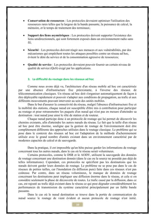    Conservation de ressources : Les protocoles devraient optimiser l'utilisation des
       ressources rares telles que la largeur de la bande passante, la puissance de calcul, la
       mémoire, et le temps de traitement des terminaux;

      Support des liens asymétriques : Les protocoles doivent supporter l'existence des
       liens unidirectionnels, qui sont fortement exposés dans un environnement radio sans
       fil;

      Sécurité : Les protocoles doivent réagir aux menaces et aux vulnérabilités, par des
       mécanismes qui empêchent toutes les attaques possibles contre un réseau ad hoc,
       évitent le déni du service et de la consommation agressive de ressources;

      Qualité de service : Les protocoles devraient pouvoir fournir un certain niveau de
       qualité de service (QoS) exigé par les applications.


       3. La difficulté du routage dans les réseaux ad hoc

        Comme nous avons déjà vu, l'architecture d'un réseau mobile ad hoc est caractérisée
par une absence d'infrastructure fixe préexistante, à l'inverse des réseaux de
télécommunication classiques. Un réseau ad hoc doit s'organiser automatiquement de façon à
être déployable rapidement et pouvoir s'adapter aux conditions de propagation, au trafic et aux
différents mouvements pouvant intervenir au sein des unités mobiles.
        Dans le but d'assurer la connectivité du réseau, malgré l'absence d'infrastructure fixe et
la mobilité des stations, chaque nœud est susceptible d'être mis à contribution pour participer
au routage et pour retransmettre les paquets d'un nœud qui n'est pas en mesure d'atteindre sa
destination : tout nœud joue ainsi le rôle de station et de routeur.
        Chaque nœud participe donc à un protocole de routage qui lui permet de découvrir les
chemins existants, afin d'atteindre les autres nœuds du réseau. Le fait que la taille d'un réseau
ad hoc peut être énorme, souligne que la gestion de routage de l'environnement doit être
complètement différente des approches utilisées dans le routage classique. Le problème qui se
pose dans le contexte des réseaux ad hoc est l'adaptation de la méthode d'acheminement
utilisée avec le grand nombre d'unités existant dans un environnement caractérisé par de
modestes capacités de calcul et de sauvegarde.

        Dans la pratique, il est impossible qu'un hôte puisse garder les informations de routage
concernant tous les autres nœuds, dans le cas où le réseau serait volumineux.
        Certains protocoles, comme le DSR et le AODV, utilisent la sauvegarde des données
de routage concernant une destination donnée (dans le cas ou la source ne possède pas déjà de
telles informations). Cependant, ces protocoles ne spécifient pas les destinations que les
nœuds doivent garder leurs données de routage. Le problème ne se pose pas dans le cas de
réseaux de petites tailles, car l'inondation (la diffusion pure) faite dans ces réseaux n'est pas
coûteuse. Par contre, dans un réseau volumineux, le manque de données de routage
concernant les destinations peut impliquer une diffusion énorme dans le réseau, et cela si on
considère seulement la phase de découverte de routes. Le trafic causé par la diffusion, dans ce
cas, est rajouté au trafic déjà existant dans le réseau ce qui peut dégrader considérablement les
performances de transmission du système caractérisé principalement par un faible bande
passante.
        Dans le cas où le nœud destination se trouve dans la portée de communication du
nœud source le routage de vient évident et aucun protocole de routage n'est initié.

                                               10
 