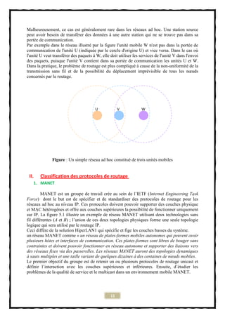 Malheureusement, ce cas est généralement rare dans les réseaux ad hoc. Une station source
peut avoir besoin de transférer des données à une autre station qui ne se trouve pas dans sa
portée de communication.
Par exemple dans le réseau illustré par la figure l'unité mobile W n'est pas dans la portée de
communication de l'unité U (indiquée par le cercle d'origine U) et vice versa. Dans le cas où
l'unité U veut transférer des paquets à W, elle doit utiliser les services de l'unité V dans l'envoi
des paquets, puisque l'unité V contient dans sa portée de communication les unités U et W.
Dans la pratique, le problème de routage est plus compliqué à cause de la non-uniformité de la
transmission sans fil et de la possibilité du déplacement imprévisible de tous les nœuds
concernés par le routage.




                                       U             V            W




              Figure : Un simple réseau ad hoc constitué de trois unités mobiles


 II.   Classification des protocoles de routage
   1. MANET

         MANET est un groupe de travail crée au sein de l’IETF (Internet Engineering Task
Force) dont le but est de spécifier et de standardiser des protocoles de routage pour les
réseaux ad hoc au niveau IP. Ces protocoles doivent pouvoir supporter des couches physique
et MAC hétérogènes et offre aux couches supérieures la possibilité de fonctionner uniquement
sur IP. La figure 5.1 illustre un exemple de réseau MANET utilisant deux technologies sans
fil différentes (A et B) ; l’union de ces deux topologies physiques forme une seule topologie
logique qui sera utilisé par le routage IP.
Ceci diffère de la solution HiperLAN1 qui spécifie et fige les couches basses du système.
un réseau MANET comme « un réseau de plates-formes mobiles autonomes qui peuvent avoir
plusieurs hôtes et interfaces de communication. Ces plates-formes sont libres de bouger sans
contraintes et doivent pouvoir fonctionner en réseau autonome et supporter des liaisons vers
des réseaux fixes via des passerelles. Les réseaux MANET auront des topologies dynamiques
à sauts multiples et une taille variant de quelques dizaines à des centaines de nœuds mobiles.
Le premier objectif du groupe est de retenir un ou plusieurs protocoles de routage unicast et
définir l’interaction avec les couches supérieures et inférieures. Ensuite, d’étudier les
problèmes de la qualité de service et le multicast dans un environnement mobile MANET.




                                                11
 