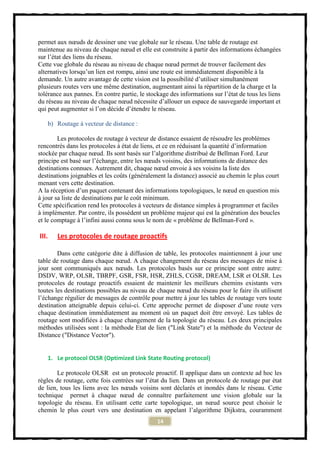 permet aux nœuds de dessiner une vue globale sur le réseau. Une table de routage est
maintenue au niveau de chaque nœud et elle est construite à partir des informations échangées
sur l’état des liens du réseau.
Cette vue globale du réseau au niveau de chaque nœud permet de trouver facilement des
alternatives lorsqu’un lien est rompu, ainsi une route est immédiatement disponible à la
demande. Un autre avantage de cette vision est la possibilité d’utiliser simultanément
plusieurs routes vers une même destination, augmentant ainsi la répartition de la charge et la
tolérance aux pannes. En contre partie, le stockage des informations sur l’état de tous les liens
du réseau au niveau de chaque nœud nécessite d’allouer un espace de sauvegarde important et
qui peut augmenter si l’on décide d’étendre le réseau.

   b) Routage à vecteur de distance :

        Les protocoles de routage à vecteur de distance essaient de résoudre les problèmes
rencontrés dans les protocoles à état de liens, et ce en réduisant la quantité d’information
stockée par chaque nœud. Ils sont basés sur l’algorithme distribué de Bellman Ford. Leur
principe est basé sur l’échange, entre les nœuds voisins, des informations de distance des
destinations connues. Autrement dit, chaque nœud envoie à ses voisins la liste des
destinations joignables et les coûts (généralement la distance) associé au chemin le plus court
menant vers cette destination.
A la réception d’un paquet contenant des informations topologiques, le nœud en question mis
à jour sa liste de destinations par le coût minimum.
Cette spécification rend les protocoles à vecteurs de distance simples à programmer et faciles
à implémenter. Par contre, ils possèdent un problème majeur qui est la génération des boucles
et le comptage à l’infini aussi connu sous le nom de « problème de Bellman-Ford ».

III.   Les protocoles de routage proactifs

        Dans cette catégorie dite à diffusion de table, les protocoles maintiennent à jour une
table de routage dans chaque nœud. A chaque changement du réseau des messages de mise à
jour sont communiqués aux nœuds. Les protocoles basés sur ce principe sont entre autre:
DSDV, WRP, OLSR, TBRPF, GSR, FSR, HSR, ZHLS, CGSR, DREAM, LSR et OLSR. Les
protocoles de routage proactifs essaient de maintenir les meilleurs chemins existants vers
toutes les destinations possibles au niveau de chaque nœud du réseau pour le faire ils utilisent
l’échange régulier de messages de contrôle pour mettre à jour les tables de routage vers toute
destination atteignable depuis celui-ci. Cette approche permet de disposer d’une route vers
chaque destination immédiatement au moment où un paquet doit être envoyé. Les tables de
routage sont modifiées à chaque changement de la topologie du réseau. Les deux principales
méthodes utilisées sont : la méthode Etat de lien ("Link State") et la méthode du Vecteur de
Distance ("Distance Vector").


   1. Le protocol OLSR (Optimized Link State Routing protocol)

        Le protocole OLSR est un protocole proactif. Il applique dans un contexte ad hoc les
règles de routage, cette fois centrées sur l’état du lien. Dans un protocole de routage par état
de lien, tous les liens avec les nœuds voisins sont déclarés et inondés dans le réseau. Cette
technique permet à chaque nœud de connaître parfaitement une vision globale sur la
topologie du réseau. En utilisant cette carte topologique, un nœud source peut choisir le
chemin le plus court vers une destination en appelant l’algorithme Dijkstra, couramment
                                               14
 