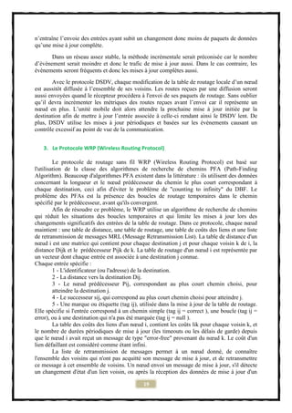 n’entraîne l’envoie des entrées ayant subit un changement donc moins de paquets de données
qu’une mise à jour complète.
       Dans un réseau assez stable, la méthode incrémentale serait préconisée car le nombre
d’évènement serait moindre et donc le trafic de mise à jour aussi. Dans le cas contraire, les
évènements seront fréquents et donc les mises à jour complètes aussi.
       Avec le protocole DSDV, chaque modification de la table de routage locale d’un nœud
est aussitôt diffusée à l’ensemble de ses voisins. Les routes reçues par une diffusion seront
aussi envoyées quand le récepteur procédera à l'envoi de ses paquets de routage. Sans oublier
qu’il devra incrémenter les métriques des routes reçues avant l’envoi car il représente un
nœud en plus. L’unité mobile doit alors attendre la prochaine mise à jour initiée par la
destination afin de mettre à jour l’entrée associée à celle-ci rendant ainsi le DSDV lent. De
plus, DSDV utilise les mises à jour périodiques et basées sur les évènements causant un
contrôle excessif au point de vue de la communication.


   3. Le Protocole WRP (Wireless Routing Protocol)

         Le protocole de routage sans fil WRP (Wireless Routing Protocol) est basé sur
l'utilisation de la classe des algorithmes de recherche de chemins PFA (Path-Finding
Algorithm). Beaucoup d'algorithmes PFA existent dans la littérature : ils utilisent des données
concernant la longueur et le nœud prédécesseur du chemin le plus court correspondant à
chaque destination, ceci afin d'éviter le problème de "counting to infinity" du DBF. Le
problème des PFAs est la présence des boucles de routage temporaires dans le chemin
spécifié par le prédécesseur, avant qu'ils convergent.
         Afin de résoudre ce problème, le WRP utilise un algorithme de recherche de chemins
qui réduit les situations des boucles temporaires et qui limite les mises à jour lors des
changements significatifs des entrées de la table de routage. Dans ce protocole, chaque nœud
maintient : une table de distance, une table de routage, une table de coûts des liens et une liste
de retransmission de messages MRL (Message Retransmission List). La table de distance d'un
nœud i est une matrice qui contient pour chaque destination j et pour chaque voisin k de i, la
distance Dijk et le prédécesseur Pijk de k. La table de routage d'un nœud i est représentée par
un vecteur dont chaque entrée est associée à une destination j connue.
Chaque entrée spécifie :
         1 - L'identificateur (ou l'adresse) de la destination.
         2 - La distance vers la destination Dij.
         3 - Le nœud prédécesseur Pij, correspondant au plus court chemin choisi, pour
         atteindre la destination j.
         4 - Le successeur sij, qui correspond au plus court chemin choisi pour atteindre j.
         5 - Une marque ou étiquette (tag ij), utilisée dans la mise à jour de la table de routage.
Elle spécifie si l'entrée correspond à un chemin simple (tag ij = correct ), une boucle (tag ij =
error), ou à une destination qui n'a pas été marquée (tag ij = null ).
         La table des coûts des liens d'un nœud i, contient les coûts lik pour chaque voisin k, et
le nombre de durées périodiques de mise à jour (les timeouts ou les délais de garde) depuis
que le nœud i avait reçut un message de type "error-free" provenant du nœud k. Le coût d'un
lien défaillant est considéré comme étant infini.
         La liste de retransmission de messages permet à un nœud donné, de connaître
l'ensemble des voisins qui n'ont pas acquitté son message de mise à jour, et de retransmettre
ce message à cet ensemble de voisins. Un nœud envoi un message de mise à jour, s'il détecte
un changement d'état d'un lien voisin, ou après la réception des données de mise à jour d'un

                                                19
 