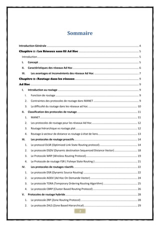 Sommaire

Introduction Générale ............................................................................................................................ 4
Chapitre 1 : Les Réseaux sans fil Ad Hoc ................................................................................. 5
   Introduction......................................................................................................................................... 5
   I.         Concept ....................................................................................................................................... 5
   II.        Caractéristiques des réseaux Ad Hoc ......................................................................................... 6
   III.          Les avantages et inconvénients des réseaux Ad Hoc ............................................................ 7
Chapitre 2 : Routage dans les réseaux ...................................................................................... 9
Ad Hoc .................................................................................................................................................. 9
   I.         Introduction au routage ............................................................................................................. 9
         I.      Fonction de routage ................................................................................................................ 9
         2.      Contraintes des protocoles de routage dans MANET ............................................................. 9
         3.      La difficulté du routage dans les réseaux ad hoc .................................................................. 10
   II.        Classification des protocoles de routage ................................................................................. 11
         1.      MANET ................................................................................................................................... 11
         2.      Les protocoles de routage pour les réseaux Ad Hoc ............................................................. 12
         3.      Routage hiérarchique vs routage plat ................................................................................... 12
         4.      Routage à vecteur de distance vs routage à état de liens..................................................... 13
   III.          Les protocoles de routage proactifs ..................................................................................... 14
         1.      Le protocol OLSR (Optimized Link State Routing protocol)................................................... 14
         2.      Le protocole DSDV (Dynamic destination Sequenced Distance Vector) ............................... 18
         3.      Le Protocole WRP (Wireless Routing Protocol) ..................................................................... 19
         4.      Le Protocole de routage FSR ( Fisheye State Routing ) ......................................................... 21
   IV.           Les protocoles de routages réactifs ..................................................................................... 22
         1.      Le protocole DSR (Dynamic Source Routing) ........................................................................ 22
         2.      Le protocole AODV (Ad Hoc On Demande Vector) ............................................................... 24
         3.      Le protocole TORA (Temporary Ordering Routing Algorithm) .............................................. 25
         4.      Le protocole CBRP (Cluster Based Routing Protocol) ............................................................ 26
   V.         Protocoles de routage hybride ................................................................................................. 28
         1.      Le protocole ZRP (Zone Routing Protocol) ............................................................................ 28
         2.      Le protocole ZHLS (Zone Based Hierarchical) ........................................................................ 29
                                                                                2
 