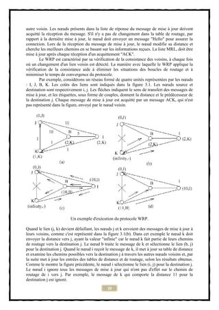 autre voisin. Les nœuds présents dans la liste de réponse du message de mise à jour doivent
acquitté la réception du message. S'il n'y a pas de changement dans la table de routage, par
rapport à la dernière mise à jour, le nœud doit envoyer un message "Hello" pour assurer la
connexion. Lors de la réception du message de mise à jour, le nœud modifie sa distance et
cherche les meilleurs chemins en se basant sur les informations reçues. La liste MRL, doit être
mise à jour après chaque réception d'un acquittement "ACK".
        Le WRP est caractérisé par sa vérification de la consistance des voisins, à chaque fois
où un changement d'un lien voisin est détecté. La manière avec laquelle le WRP applique la
vérification de la consistance aide à éliminer les situations des boucles de routage et à
minimiser le temps de convergence du protocole.
        Par exemple, considérons un réseau formé de quatre unités représentées par les nœuds
: I, J, B, K. Les coûts des liens sont indiqués dans la figure 3.1. Les nœuds source et
destination sont respectivement i, j. Les flèches indiquent le sens de transfert des messages de
mise à jour, et les étiquettes, sous forme de couples, donnent la distance et le prédécesseur de
la destination j. Chaque message de mise à jour est acquitté par un message ACK, qui n'est
pas représenté dans la figure, envoyé par le nœud voisin.




                          Un exemple d'exécution du protocole WRP.

Quand le lien (j, k) devient défaillant, les nœuds j et k envoient des messages de mise à jour à
leurs voisins, comme c'est représenté dans la figure 3.1(b). Dans cet exemple le nœud k doit
envoyer la distance vers j, ayant la valeur "infinie" car le nœud k fait partie de leurs chemins
de routage vers la destination j. Le nœud b traite le message de k et sélectionne le lien (b, j)
pour la destination j. Quand le nœud i reçoit le message de k, il met à jour sa table de distance
et examine les chemins possibles vers la destination j à travers les autres nœuds voisins et, par
la suite met à jour les entrées des tables de distance et de routage, selon les résultats obtenus.
Comme le montre la figure précédente, le nœud i sélectionne le lien (i, j) pour la destination j.
Le nœud i ignore tous les messages de mise à jour qui n'ont pas d'effet sur le chemin de
routage de i vers j. Par exemple, le message de k qui comporte la distance 11 pour la
destination j est ignoré.
                                               20
 