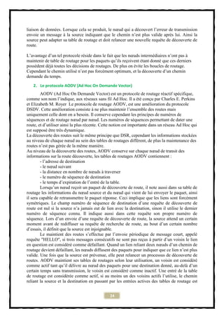 liaison de données. Lorsque cela se produit, le nœud qui a découvert l’erreur de transmission
envoie un message à la source indiquant que le chemin n’est plus valide après lui. Ainsi la
source peut adapter sa table de routage et doit relancer une nouvelle requête de découverte de
route.

L’avantage d’un tel protocole réside dans le fait que les nœuds intermédiaires n’ont pas à
maintenir de table de routage pour les paquets qu’ils reçoivent étant donné que ces derniers
possèdent déjà toutes les décisions de routages. De plus on évite les boucles de routage.
Cependant le chemin utilisé n’est pas forcément optimum, et la découverte d’un chemin
demande du temps.

   2. Le protocole AODV (Ad Hoc On Demande Vector)
        AODV (Ad Hoc On Demande Vector) est un protocole de routage réactif spécifique,
comme son nom l’indique, aux réseaux sans fil Ad Hoc. Il a été conçu par Charles E. Perkins
et Elizabeth M. Royer Le protocole de routage AODV, est une amélioration du protocole
DSDV. Cette amélioration consiste à ne plus maintenir l’ensemble des routes mais
uniquement celle dont on a besoin. Il conserve cependant les principes de numéros de
séquences et de routage nœud par nœud. Les numéros de séquences permettant de dater une
route, et d’utiliser ainsi la plus récente. Cette notion est importante dans un réseau Ad Hoc qui
est supposé être très dynamique.
La découverte des routes suit le même principe que DSR, cependant les informations stockées
au niveau de chaque nœud au sein des tables de routages diffèrent, de plus la maintenance des
routes n’est pas gérée de la même manière.
Au niveau de la découverte des routes, AODV conserve sur chaque nœud de transit des
informations sur la route découverte, les tables de routages AODV contiennent :
        - l’adresse de destination
        - le nœud suivant
        - la distance en nombre de nœuds à traverser
        - le numéro de séquence de destination
        - le temps d’expiration de l’entré de la table.
        Lorsqu’un nœud reçoit un paquet de découverte de route, il note aussi dans sa table de
routage les informations du nœud source et du nœud qui vient de lui envoyer le paquet, ainsi
il sera capable de retransmettre le paquet réponse. Ceci implique que les liens sont forcément
symétriques. Le champ numéro de séquence de destination d’une requête de découverte de
route est nul si la source n’a jamais eut de lien avec la destination, sinon il utilise le dernier
numéro de séquence connu. Il indique aussi dans cette requête son propre numéro de
séquence. Lors d’un envoie d’une requête de découverte de route, la source attend un certain
moment avant de rediffuser sa requête de recherche de route, au bout d’un certain nombre
d’essais, il définit que la source est injoignable.
        Le maintient des routes s’effectue par l’envoie périodique de message court, appelé
requête "HELLO", si trois messages consécutifs ne sont pas reçus à partir d’un voisin le lien
en question est considéré comme défaillant. Quand un lien reliant deux nœuds d’un chemin de
routage devient défaillant, les nœuds diffusent des paquets pour indiquer que ce lien n’est plus
valide. Une fois que la source est prévenue, elle peut relancer un processus de découverte de
routes. AODV maintient ses tables de routages selon leur utilisation, un voisin est considéré
comme actif tant qu’il délivre au nœud des paquets pour une destination donné, au-delà d’un
certain temps sans transmission, le voisin est considéré comme inactif. Une entré de la table
de routage est considérée comme actif, si au moins un des voisins actifs l’utilise, le chemin
reliant la source et la destination en passant par les entrées actives des tables de routage est


                                               24
 