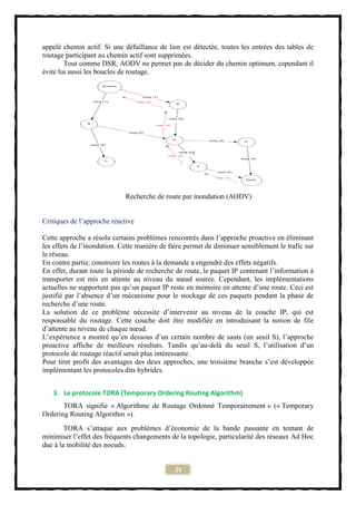 appelé chemin actif. Si une défaillance de lien est détectée, toutes les entrées des tables de
routage participant au chemin actif sont supprimées.
        Tout comme DSR, AODV ne permet pas de décider du chemin optimum, cependant il
évite lui aussi les boucles de routage.




                             Recherche de route par inondation (AODV)


Critiques de l’approche réactive

Cette approche a résolu certains problèmes rencontrés dans l’approche proactive en éliminant
les effets de l’inondation. Cette manière de faire permet de diminuer sensiblement le trafic sur
le réseau.
En contre partie, construire les routes à la demande a engendré des effets négatifs.
En effet, durant toute la période de recherche de route, le paquet IP contenant l’information à
transporter est mis en attente au niveau du nœud source. Cependant, les implémentations
actuelles ne supportent pas qu’un paquet IP reste en mémoire en attente d’une route. Ceci est
justifié par l’absence d’un mécanisme pour le stockage de ces paquets pendant la phase de
recherche d’une route.
La solution de ce problème nécessite d’intervenir au niveau de la couche IP, qui est
responsable du routage. Cette couche doit être modifiée en introduisant la notion de file
d’attente au niveau de chaque nœud.
L’expérience a montré qu’en dessous d’un certain nombre de sauts (un seuil S), l’approche
proactive affiche de meilleurs résultats. Tandis qu’au-delà du seuil S, l’utilisation d’un
protocole de routage réactif serait plus intéressante.
Pour tirer profit des avantages des deux approches, une troisième branche s’est développée
implémentant les protocoles dits hybrides.


   3. Le protocole TORA (Temporary Ordering Routing Algorithm)
       TORA signifie « Algorithme de Routage Ordonné Temporairement » (« Temporary
Ordering Routing Algorithm »).
        TORA s’attaque aux problèmes d’économie de la bande passante en tentant de
minimiser l’effet des fréquents changements de la topologie, particularité des réseaux Ad Hoc
due à la mobilité des noeuds.


                                              25
 