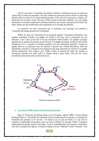 Afin d’y parvenir, la recherche du meilleur chemin est délaissée non pas en terme de
calcul mais en terme de procédure. De cette manière un protocole pourra choisir un plus long
chemin entre la source et le nœud destination dans le but d’éviter le processus, coûteux, de
découverte de nouveau voisin. De plus, TORA conserve plusieurs chemins vers une même
destination et non plus seulement le meilleur chemin ce qui a pour conséquence de limiter les
effets induits par une modification de la topologie sur le routage des données.
       Le protocole est aussi caractérisé par la limitation des messages de contrôle à
l’ensemble des nœuds proches de l’évènement.
        TORA est basé sur l’utilisation de la propriété appelée "orientation destination" des
graphes acycliques orientés. Un graphe est orienté si les liens qui le composent ont une
direction, c’est à dire qu’un lien n’est pas forcément bidirectionnel. Un graphe acyclique
signifie que le graphe ne possède aucune boucle. Un graphe acyclique orienté est dit orienté
destination s'il y a toujours un chemin possible vers une destination spécifiée. Lorsque le
graphe perd un ou plusieurs arcs de manière à devenir non orienté destination, alors les
algorithmes utilisent le concept d’inversement de lien pour permettre de retrouver un graphe
orienté destination. Pour réaliser ceci, TORA utilise le concept de taille des nœuds, la
destination possède une taille nulle, et chaque nœud a pour taille, celle de son voisin
possédant la plus petite taille incrémenté de un.




                                 Taille des nœuds avec TORA




   4. Le protocole CBRP (Cluster Based Routing Protocol)

       Dans le "Protocole de Routage Basé sur les Groupes" appelé CBRP ( Cluster Based
Routing Protocol ), l'ensemble des nœuds du réseau est décomposé en groupes. Le principe de
formation des groupes est le suivant : Un nœud p qui n'a pas de statut ( i.e. qui n'est ni
membre ni représentant de groupe), active un timer et diffuse un message "Hello". Lorsqu'un
représentant de groupe reçoit ce message, il envoie immédiatement une réponse à l'émetteur.
Lors de la réception de réponse, le nœud p change son état "indécidé" à l'état "membre". Si p

                                             26
 