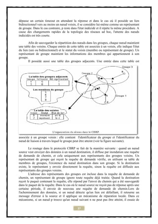 dépasse un certain timeout en attendant la réponse et dans le cas où il possède un lien
bidirectionnel vers au moins un nœud voisin, il se considère lui-même comme un représentant
de groupe. Dans le cas contraire, p reste dans l'état indécidé et il répète la même procédure. A
cause des changements rapides de la topologie des réseaux ad hoc, l'attente des nœuds
indécidés est très courte.

       Afin de sauvegarder la répartition des nœuds dans les groupes, chaque nœud maintient
une table des voisins. Chaque entrée de cette table est associée à un voisin, elle indique l'état
du lien (uni ou bidirectionnel) et le statut du voisin (membre ou représentant de groupe). Un
représentant de groupe maintient les informations des membres qui appartiennent à son
groupe.
       Il possède aussi une table des groupes adjacents. Une entrée dans cette table est




associée à un groupe voisin : elle contient l'identificateur du groupe et l'identificateur du
nœud de liaison à travers lequel le groupe peut être atteint (voir la figure suivante).

        Le routage dans le protocole CBRP se fait de la manière suivante : quand un nœud
source veut envoyer des données à un nœud destination, il diffuse par inondation une requête
de demande de chemin, et cela uniquement aux représentants des groupes voisins. Un
représentant de groupe qui reçoit la requête de demande vérifie, en utilisant sa table de
membres de groupes, l'existence du nœud destination dans son groupe. Si la destination
existe, le représentant y envoie directement la requête, sinon la requête est diffusée aux
représentants des groupes voisins.
        L'adresse des représentants des groupes est incluse dans la requête de demande de
chemin, un représentant de groupe ignore toute requête déjà traitée. Quand la destination
reçoit le paquet contenant la requête, elle répond par l'envoi du chemin qui a été sauvegardé
dans le paquet de la requête. Dans le cas où le nœud source ne reçoit pas de réponse après une
certaine période, il envoie de nouveau une requête de demande de chemin.Lors de
l'acheminement des données, si un nœud détecte qu'un lien est défaillant, il retourne un
message d'erreur à la source et il applique un mécanisme de réparation locale. Dans ce
mécanisme, si un nœud p trouve qu'un nœud suivant n ne peut pas être atteint, il essaie de

                                               27
 