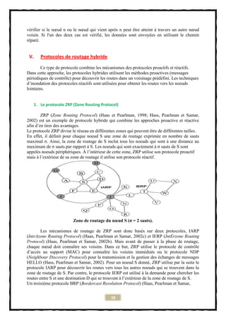 vérifier si le nœud n ou le nœud qui vient après n peut être atteint à travers un autre nœud
voisin. Si l'un des deux cas est vérifié, les données sont envoyées en utilisant le chemin
réparé.


 V.    Protocoles de routage hybride

        Ce type de protocole combine les mécanismes des protocoles proactifs et réactifs.
Dans cette approche, les protocoles hybrides utilisent les méthodes proactives (messages
périodiques de contrôle) pour découvrir les routes dans un voisinage prédéfini. Les techniques
d’inondation des protocoles réactifs sont utilisées pour obtenir les routes vers les noeuds
lointains.


   1. Le protocole ZRP (Zone Routing Protocol)

        ZRP (Zone Routing Protocol) (Haas et Pearlman, 1998; Hass, Pearlman et Samar,
2002) est un exemple de protocole hybride qui combine les approches proactive et réactive
afin d’en tirer des avantages.
Le protocole ZRP divise le réseau en différentes zones qui peuvent être de différentes tailles.
En effet, il définit pour chaque noeud S une zone de routage exprimée en nombre de sauts
maximal σ. Ainsi, la zone de routage de S inclut tous les noeuds qui sont à une distance au
maximum de σ sauts par rapport à S. Les noeuds qui sont exactement à σ sauts de S sont
appelés noeuds périphériques. À l’intérieur de cette zone, ZRP utilise son protocole proactif
mais à l’extérieur de sa zone de routage il utilise son protocole réactif.




                         Zone de routage du nœud S (σ = 2 sauts).

        Les mécanismes de routage de ZRP sont donc basés sur deux protocoles, IARP
(IntrAzone Routing Protocol) (Haas, Pearlman et Samar, 2002c) et IERP (IntErzone Routing
Protocol) (Haas, Pearlman et Samar, 2002b). Mais avant de passer à la phase de routage,
chaque nœud doit connaître ses voisins. Dans ce but, ZRP utilise le protocole de contrôle
d’accès au support (MAC) pour connaître les voisins immédiats ou le protocole NDP
(Neighbour Discovery Protocol) pour la transmission et la gestion des échanges de messages
HELLO (Hass, Pearlman et Samar, 2002). Pour un noeud S donné, ZRP utilise par la suite le
protocole IARP pour découvrir les routes vers tous les autres noeuds qui se trouvent dans la
zone de routage de S. Par contre, le protocole IERP est utilisé à la demande pour chercher les
routes entre S et une destination D qui se trouvent à l’extérieur de la zone de routage de S.
Un troisième protocole BRP (Bordercast Resolution Protocol) (Haas, Pearlman et Samar,


                                              28
 