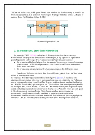 2002a) est inclus avec IERP pour fournir des services de bordercasting et définir les
frontières des zones c.-à.-d les nœuds périphériques de chaque noeud du réseau. La Figure ci-
dessous donne l’architecture globale de ZRP.




                                L’architecture globale de ZRP.



   2. Le protocole ZHLS (Zone Based Hierarchical)

   Le protocole ZHLS [JNL99] est basé sur la décomposition d’un réseau en zones.
Contrairement à la plupart des protocoles dit hiérarchiques, il n’y a pas ici de représentant
pour chaque zone. La topologie d’un réseau est ainsi partagée en deux niveaux :
    Un niveau nœud indique la façon dont les noeuds d’une zone sont connectés entre eux
       physiquement. Un lien virtuel peut exister entre deux zones s’il existe au moins un
       nœud d’une autre zone.
    Un niveau zone qui renseigne sur le schéma de connexion des différentes zones.

         Ces niveaux différents entraînent donc deux différents types de liens : les liens inter-
nœuds et les liens inter-zones.
Le réseau est donc décomposé comme l’illustre la figure ci-dessous. Il résulte de cette
décomposition un routage inter-zone et un routage intra-zone qui est permise par l’adressage
mis en place et qui consiste en un identifiant de zone, un identifiant de nœuds et l’utilisation
de LSP (Link State Packet) qui renseignent sur l’état des liens. Il est alors également possible
de distinguer deux classes de LSP : la classe des LSP orientés nœuds pour lesquels un nœud
donné contient des informations sur son voisin et celle des LSP orientés zones qui sont, quant
à elles, échangées de manière globale. Ainsi chaque nœud du réseau possède une
connaissance complète concernant les nœuds de sa propre zone et seulement une
connaissance partielle du reste des nœuds. Les nœuds déterminent leur position physique en
utilisant le GPS. La carte de zone est établie pendant la phase de composition du réseau.




                                               29
 
