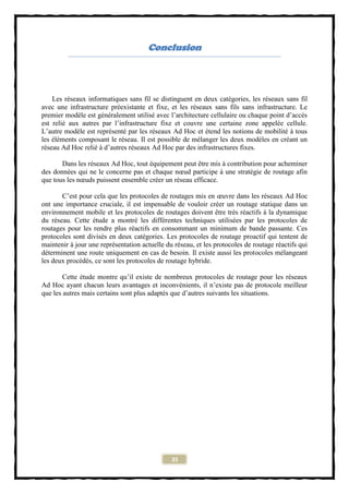 Conclusion




    Les réseaux informatiques sans fil se distinguent en deux catégories, les réseaux sans fil
avec une infrastructure préexistante et fixe, et les réseaux sans fils sans infrastructure. Le
premier modèle est généralement utilisé avec l’architecture cellulaire ou chaque point d’accès
est relié aux autres par l’infrastructure fixe et couvre une certaine zone appelée cellule.
L’autre modèle est représenté par les réseaux Ad Hoc et étend les notions de mobilité à tous
les éléments composant le réseau. Il est possible de mélanger les deux modèles en créant un
réseau Ad Hoc relié à d’autres réseaux Ad Hoc par des infrastructures fixes.

       Dans les réseaux Ad Hoc, tout équipement peut être mis à contribution pour acheminer
des données qui ne le concerne pas et chaque nœud participe à une stratégie de routage afin
que tous les nœuds puissent ensemble créer un réseau efficace.

       C’est pour cela que les protocoles de routages mis en œuvre dans les réseaux Ad Hoc
ont une importance cruciale, il est impensable de vouloir créer un routage statique dans un
environnement mobile et les protocoles de routages doivent être très réactifs à la dynamique
du réseau. Cette étude a montré les différentes techniques utilisées par les protocoles de
routages pour les rendre plus réactifs en consommant un minimum de bande passante. Ces
protocoles sont divisés en deux catégories. Les protocoles de routage proactif qui tentent de
maintenir à jour une représentation actuelle du réseau, et les protocoles de routage réactifs qui
déterminent une route uniquement en cas de besoin. Il existe aussi les protocoles mélangeant
les deux procédés, ce sont les protocoles de routage hybride.

        Cette étude montre qu’il existe de nombreux protocoles de routage pour les réseaux
Ad Hoc ayant chacun leurs avantages et inconvénients, il n’existe pas de protocole meilleur
que les autres mais certains sont plus adaptés que d’autres suivants les situations.




                                               35
 