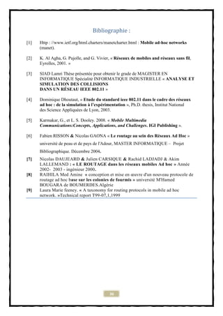 Bibliographie :
[1]   Http : //www.ietf.org/html.charters/manetcharter.html : Mobile ad-hoc networks
      (manet).

[2]   K. Al Agha, G. Pujolle, and G. Vivier, « Réseaux de mobiles and réseaux sans fil,
      Eyrolles, 2001. »

[3]   SIAD Lamri Thèse présentée pour obtenir le grade de MAGISTER EN
      INFORMATIQUE Spécialité INFORMATIQUE INDUSTRIELLE « ANALYSE ET
      SIMULATION DES COLLISIONS
      DANS UN RÉSEAU IEEE 802.11 »

[4]   Dominique Dhoutaut, « Etude du standard ieee 802.11 dans le cadre des réseaux
      ad hoc : de la simulation à l’expérimentation », Ph.D. thesis, Institut National
      des Science Appliquées de Lyon, 2003.

[5]   Karmakar, G., et L. S. Dooley. 2008. « Mobile Multimedia
      Communications:Concepts, Applications, and Challenges. IGI Publishing ».

[6]   Fabien RISSON & Nicolas GAONA « Le routage au sein des Réseaux Ad Hoc »
      université de peau et de pays de l'Adour, MASTER INFORMATIQUE – Projet
      Bibliographique. Décembre 2004.
[7]   Nicolas DAUJEARD & Julien CARSIQUE & Rachid LADJADJ & Akim
      LALLEMAND : « LE ROUTAGE dans les réseaux mobiles Ad hoc » Année
      2002- 2003 - ingénieur 2000.
[8]   RAIHILA Med Amine « conception et mise en œuvre d'un nouveau protocole de
      routage ad hoc base sur les colonies de fourmis » université M'Hamed
      BOUGARA de BOUMERDES.Algérie
[9]   Laura Marie feeney. « A taxonomy for routing protocols in mobile ad hoc
      network. »Technical report T99-07,1,1999




                                           36
 