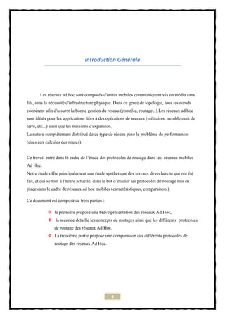 Introduction Générale




       Les réseaux ad hoc sont composés d'unités mobiles communiquant via un média sans
fils, sans la nécessité d'infrastructure physique. Dans ce genre de topologie, tous les nœuds
coopèrent afin d'assurer la bonne gestion du réseau (contrôle, routage,..).Les réseaux ad hoc
sont idéals pour les applications liées à des opérations de secours (militaires, tremblement de
terre, etc...) ainsi que les missions d'expansion.
La nature complètement distribué de ce type de réseau pose le problème de performances
(dues aux calcules des routes).


Ce travail entre dans le cadre de l’étude des protocoles de routage dans les réseaux mobiles
Ad Hoc.
Notre étude offre principalement une étude synthétique des travaux de recherche qui ont été
fait, et qui se font à l'heure actuelle, dans le but d’étudier les protocoles de routage mis en
place dans le cadre de réseaux ad hoc mobiles (caractéristiques, comparaison.).

Ce document est composé de trois parties :

             la première propose une brève présentation des réseaux Ad Hoc,
             la seconde détaille les concepts de routages ainsi que les différents protocoles
                de routage des réseaux Ad Hoc.
             La troisième partie propose une comparaison des différents protocoles de
                routage des réseaux Ad Hoc.




                                                 4
 