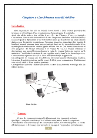 Chapitre 1 : Les Réseaux sans fil Ad Hoc


Introduction
   Dans un passé pas très loin, les réseaux filaires étaient la seule solution pour relier les
terminaux et périphériques d’une organisation ou d’une entreprise de toute taille.
Ainsi, des câbles doivent être utilisés à cet effet. Vu l’absence d’autres technologies
Concurrentes, cette architecture constituait à cette époque une révolution, mais le coût élevé
nécessaire pour le déploiement d’une telle solution ainsi que la difficulté de relier certaines
régions, pour des raisons géographiques (les zones rurales) ou stratégiques (les champs de
batailles), a donné naissance à une autre technologie basée sur les transmissions radio. Cette
technologie est basée sur des réseaux appelés réseaux sans fil. Ces réseaux sont divisés en
deux catégories : les réseaux cellulaires et les réseaux Ad Hoc. Les réseaux cellulaires ne
résolvent pas tous les problèmes posés dans le cadre des réseaux filaires, du moment qu’ils
nécessitent l’installation des stations de base, appelées aussi points d’accès, dans chaque zone.
Cette contrainte augmente leur coût et limite ainsi leurs champs d’application.
En contrepartie, les réseaux sans fil Ad Hoc ne nécessitent aucune infrastructure préalable.
L’avantage de cette topologie est qu’elle permet de déployer un réseau dans un délai très court
avec un coût réduit et d’une manière spontanée.
Ce chapitre sera consacré à l’étude des réseaux Ad Hoc et au problème de routage dans ces
mêmes réseaux.




  I.    Concept

        Ce sont des réseaux spontanés créés à la demande pour répondre à un besoin
spécifique. Leurs particularité est qu’ils n’utilisent aucun point d’accès fixe, cependant
l’infrastructure n’est constituée que des stations elles-mêmes. Ces dernières jouent à la fois le
rôle de terminaux et de routeurs pour permettre le passage de l’information entre elles sans
                                                5
 