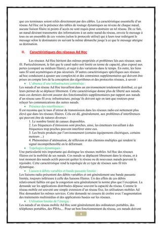 que ces terminaux soient reliés directement par des câbles. La caractéristique essentielle d’un
réseau Ad Hoc est la présence des tables de routage dynamiques au niveau de chaque nœud,
aucune liaison filaire ni points d’accès ne sont requis pour construire un tel réseau. De ce fait,
un nœud désirant transmettre des informations à un autre nœud du réseau, envoie le message à
tous ou un ensemble de ces voisins (selon le protocole utilisé) qui à leurs tour redirigent le
message selon le destinataire en suivant la même démarche jusqu’à ce que le message atteigne
sa destination.

  II.   Caractéristiques des réseaux Ad Hoc

         Les réseaux Ad Hoc héritent des mêmes propriétés et problèmes liés aux réseaux sans
fil. Particulièrement, le fait que le canal radio soit limité en terme de capacité, plus exposé aux
pertes (comparé au médium filaire), et sujet à des variations dans le temps. En outre, les liens
sans fil sont asymétriques et pas sécurisés. D’autres caractéristiques spécifiques aux réseaux
ad hoc conduisent á ajouter une complexité et des contraintes supplémentaires qui doivent être
prises en compte lors de la conception des algorithmes et des protocoles réseaux, à savoir :
      L’absence d’une infrastructure centralisée :
Les nœuds d’un réseau Ad Hoc travaillent dans un environnement totalement distribué, ce qui
leurs permet de se déplacer librement. Cette caractéristique donne plus de liberté aux nœuds,
mais ces derniers doivent assurer des fonctionnalités supplémentaires par rapport aux nœuds
d’un réseau sans fil avec infrastructure, puisqu’ils doivent agir en tant que routeurs pour
relayer les communications des autres nœuds.
      Présence des interférences :
Il est reconnu que le taux d’erreur de transmission dans les réseaux radio est nettement plus
élevé que dans les réseaux filaires. Cela est dû, généralement, aux problèmes d’interférences
qui peuvent être de natures diverses :
         1. Le nombre limité de canaux disponibles.
         2. Les fréquences d’émissions sont proches, ainsi, les émetteurs travaillant à des
         fréquences trop proches peuvent interférer entre eux.
         3. Les bruits produits par l’environnement (certains équipements électriques, certains
         moteurs ...)
         4. Phénomènes d’atténuation, de réflexion et des chemins multiples qui rendent le
         signal incompréhensible en le déformant.
      Topologies dynamiques :
Une particularité très importante qui distingue les réseaux mobiles Ad Hoc des réseaux
filaires est la mobilité de ses nœuds. Ces nœuds se déplacent librement dans le réseau, et à
tout moment des nœuds actifs peuvent quitter le réseau ou de nouveaux nœuds peuvent le
rejoindre. Cette caractéristique rend la topologie de ce type de réseaux sans fil très
dynamique.
      Liaison à débits variables et bande passante limitée :
Les liaisons radio présentent des débits variables et ont généralement une bande passante
limitée, toujours inférieure à celle des liaisons filaires. Un des effets de ces débits
relativement faibles est que la congestion sera généralement la norme plus que l’exception. La
demande sur les applications distribuées dépasse souvent la capacité du réseau. Comme le
réseau mobile est souvent une simple extension d’un réseau fixe, les utilisateurs mobiles Ad
Hoc demandent les mêmes services. Cette demande ne cessera de croître avec l’augmentation
des traitements multimédias et des applications basées sur les réseaux.
      Utilisation limitée de l’énergie :
Les nœuds d’un réseau mobile Ad Hoc sont généralement des ordinateurs portables, des
téléphones portables, des PDAs,... Pour un bon fonctionnement du réseau, ces nœuds doivent
                                                 6
 