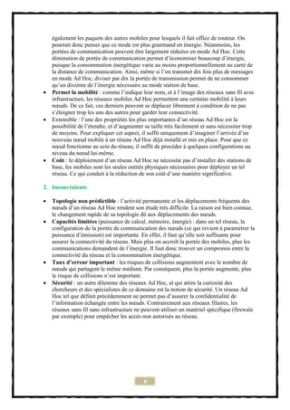 également les paquets des autres mobiles pour lesquels il fait office de routeur. On
    pourrait donc penser que ce mode est plus gourmand en énergie. Néanmoins, les
    portées de communication peuvent être largement réduites en mode Ad Hoc. Cette
    diminution de portée de communication permet d’économiser beaucoup d’énergie,
    puisque la consommation énergétique varie au moins proportionnellement au carré de
    la distance de communication. Ainsi, même si l’on transmet dix fois plus de messages
    en mode Ad Hoc, diviser par dix la portée de transmission permet de ne consommer
    qu’un dixième de l’énergie nécessaire au mode station de base.
   Permet la mobilité : comme l’indique leur nom, et à l’image des réseaux sans fil avec
    infrastructure, les réseaux mobiles Ad Hoc permettent une certaine mobilité à leurs
    nœuds. De ce fait, ces derniers peuvent se déplacer librement à condition de ne pas
    s’éloigner trop les uns des autres pour garder leur connectivité.
   Extensible : l’une des propriétés les plus importantes d’un réseau Ad Hoc est la
    possibilité de l’étendre, et d’augmenter sa taille très facilement et sans nécessiter trop
    de moyens. Pour expliquer cet aspect, il suffit uniquement d’imaginer l’arrivée d’un
    nouveau nœud mobile à un réseau Ad Hoc déjà installé et mis en place. Pour que ce
    nœud fonctionne au sein du réseau, il suffit de procéder à quelques configurations au
    niveau du nœud lui-même.
   Coût : le déploiement d’un réseau Ad Hoc ne nécessite pas d’installer des stations de
    base, les mobiles sont les seules entités physiques nécessaires pour déployer un tel
    réseau. Ce qui conduit à la réduction de son coût d’une manière significative.

2. Inconvénients

   Topologie non prédictible : l’activité permanente et les déplacements fréquents des
    nœuds d’un réseau Ad Hoc rendent son étude très difficile. La raison est bien connue,
    le changement rapide de sa topologie dû aux déplacements des nœuds.
   Capacités limitées (puissance de calcul, mémoire, énergie) : dans un tel réseau, la
    configuration de la portée de communication des nœuds (ce qui revient à paramétrer la
    puissance d’émission) est importante. En effet, il faut qu’elle soit suffisante pour
    assurer la connectivité du réseau. Mais plus on accroît la portée des mobiles, plus les
    communications demandent de l’énergie. Il faut donc trouver un compromis entre la
    connectivité du réseau et la consommation énergétique.
   Taux d’erreur important : les risques de collisions augmentent avec le nombre de
    nœuds qui partagent le même médium. Par conséquent, plus la portée augmente, plus
    le risque de collisions n’est important.
   Sécurité : un autre dilemme des réseaux Ad Hoc, et qui attire la curiosité des
    chercheurs et des spécialistes de ce domaine est la notion de sécurité. Un réseau Ad
    Hoc tel que définit précédemment ne permet pas d’assurer la confidentialité de
    l’information échangée entre les nœuds. Contrairement aux réseaux filaires, les
    réseaux sans fil sans infrastructure ne peuvent utiliser un matériel spécifique (firewale
    par exemple) pour empêcher les accès non autorisés au réseau.




                                            8
 