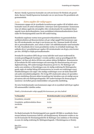 Invandring och integration
Mars 2014
Sandvikens kommun 9 av 20
PwC
Barnen i familj A genererar kostnader om 218 200 kronor för förskola och grund-
skola. Barnen i familj B genererar kostnader om 211 900 kronor för grundskola och
gymnasieskola.
3.3.3. Extra utgifter för målgruppen
I kommunen uppges att de nyanlända invandrarna ger upphov till så kallade extra-
kostnader inom ett antal verksamheter. Intervjuer med representanter i kommunen
visar att sådana upplevda extrautgifter eller extrakostnader för nyanlända främst
uppstår inom skolverksamheten, inom socialtjänst/arbetsmarknadsenheten (kost-
nader för försörjningsstöd) samt för SFI-undervisning.
Nyanlända ungdomar mottas inom gymnasieverksamheten via gymnasieskolans
språkintroduktion på Bessemerskolan och ger enligt uppgift från kommunen upp-
hov till extrakostnader om drygt 6 000 kronor per elev. Summan består till störst
del av personalkostnader, men också av lokal- och måltidskostnader samt kostnader
för tolk. Nyanlända elever inom grundskolan mottas via så kallade landningar. Ny-
anlända elever i grundskolan ger upphov till extrakostnader om drygt 4 000 kronor
per elev, till följd av höjda personalkostnader.
Svenska för invandrare (SFI) ska ge vuxna individer med annat modersmål än
svenska grundläggande kunskaper i svenska språket, samt ge grundläggande fär-
digheter i att läsa och skriva till den som saknar sådana färdigheter. Kommunerna
är huvudmän för SFI-undervisningen och ansvariga för dimensionering och myn-
dighetsutövning. SFI-undervisningen finansieras på två vis. För flyktingar och
andra som omfattas av förordningen som rör statlig ersättning för flyktingmotta-
gande utgår ett statligt bidrag till kommunerna (se avsnitt om ersättningar ovan).
Schablonbeloppen som utgår i den statliga ersättningen avser att täcka bland SFI
och andra introduktionsåtgärder. För övriga SFI-studerande saknas ett specialdes-
tinerat statsbidrag eftersom sådan invandring inte betraktas som ett statligt ansvar
på samma sätt som flyktingmottagandet. SFI-undervisningen för denna grupp fi-
nansieras i sin helhet genom skatteintäkter och generella statsbidrag.
De extra bruttokostnader som kommunen anger att en nyanländ individ ger upphov
till sammanställs i tabellen nedan.
Tabell 4. Extrakostnader enligt uppgift från kommunen, per elev/individ
Verksamhet Bruttokostnader 2013 (utfall), kronor
Grundskola, extrastöd 4 150
Grundskola, språkintroduktion Besse-
merskolan
6 070
SFI 14 050
De ökade kostnader för försörjningsstöd som uppstår till följd av nyanlända i kom-
munen belastar kommunens individ- och familjeomsorg. Kommuner ersätts av sta-
ten för kostnader för försörjningsstöd för de flyktingar som omfattas av förordning-
en som rör statlig ersättning för flyktingmottagande. Utbetalningarna av försörj-
 