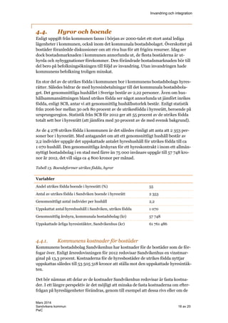 Invandring och integration
Mars 2014
Sandvikens kommun 18 av 20
PwC
4.4. Hyror och boende
Enligt uppgift från kommunen fanns i början av 2000-talet ett stort antal lediga
lägenheter i kommunen, också inom det kommunala bostadsbolaget. Överskottet på
bostäder föranledde diskussioner om att riva hus för att frigöra resurser. Idag ser
dock bostadsmarknaden i kommunen annorlunda ut, de flesta bostäderna är ut-
hyrda och nybyggnationer förekommer. Den förändrade bostadsmarknaden bör till
del bero på befolkningsökningen till följd av invandring. Utan invandringen hade
kommunens befolkning troligen minskat.
En stor del av de utrikes födda i kommunen bor i kommunens bostadsbolags hyres-
rätter. Således bidrar de med hyresinbetalningar till det kommunala bostadsbola-
get. Det genomsnittliga hushållet i Sverige består av 2,22 personer. Även om hus-
hållsammansättningen bland utrikes födda ser något annorlunda ut jämfört inrikes
födda, enligt SCB, antar vi att genomsnittlig hushållsstorlek består. Enligt statistik
från 2006 bor mellan 30 och 80 procent av de utrikesfödda i hyresrätt, beroende på
ursprungsregion. Statistik från SCB för 2012 ger att 55 procent av de utrikes födda
totalt sett bor i hyresrätt (att jämföra med 30 procent av de med svensk bakgrund).
Av de 4 278 utrikes födda i kommunen är det således rimligt att anta att 2 353 per-
soner bor i hyresrätt. Med antagandet om att ett genomsnittligt hushåll består av
2,2 individer uppgår det uppskattade antalet hyreshushåll för utrikes födda till ca
1 070 hushåll. Den genomsnittliga årshyran för ett hyreskontrakt i inom ett allmän-
nyttigt bostadsbolag i en stad med färre än 75 000 invånare uppgår till 57 748 kro-
nor år 2012, det vill säga ca 4 800 kronor per månad.
Tabell 13. Boendeformer utrikes födda, hyror
Variabler
Andel utrikes födda boende i hyresrätt (%) 55
Antal av utrikes födda i Sandviken boende i hyresrätt 2 353
Genomsnittligt antal individer per hushåll 2,2
Uppskattat antal hyreshushåll i Sandviken, utrikes födda 1 070
Genomsnittlig årshyra, kommunala bostadsbolag (kr) 57 748
Uppskattade årliga hyresintäkter, Sandvikenhus (kr) 61 761 486
4.4.1. Kommunens kostnader för bostäder
Kommunens bostadsbolag Sandvikenhus har kostnader för de bostäder som de för-
fogar över. Enligt årsredovisningen för 2012 redovisar Sandvikenhus en vinstmar-
ginal på 13,3 procent. Kostnaderna för de hyresbostäder de utrikes födda nyttjar
uppskattas således till 53 505 318 kronor att ställa mot den uppskattade hyresintäk-
ten.
Det bör nämnas att delar av de kostnader Sandvikenhus redovisar är fasta kostna-
der. I ett längre perspektiv är det möjligt att minska de fasta kostnaderna om efter-
frågan på hyreslägenheter förändras, genom till exempel att dessa rivs eller om de
 