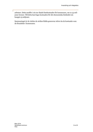 Invandring och integration
Mars 2014
Sandvikens kommun 2 av 20
PwC
arbetare. Detta medför i sin tur ökade lönekostnader för kommunen, om ca 33 mil-
joner kronor. Till detta kan fogas kostnaden för det ekonomiska biståndet om
knappt 23 miljoner.
Sammantaget är de värden de utrikes födda genererar större än de kostnader som
de föranleder i kommunen.
 
