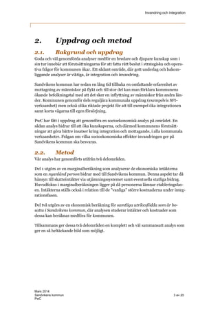 Invandring och integration
Mars 2014
Sandvikens kommun 3 av 20
PwC
2. Uppdrag och metod
2.1. Bakgrund och uppdrag
Goda och väl genomförda analyser medför en bredare och djupare kunskap som i
sin tur innebär att förutsättningarna för att fatta rätt beslut i strategiska och opera-
tiva frågor för kommunen ökar. Ett sådant område, där gott underlag och bakom-
liggande analyser är viktiga, är integration och invandring.
Sandvikens kommun har sedan en lång tid tillbaka en omfattande erfarenhet av
mottagning av människor på flykt och till stor del kan man förklara kommunens
ökande befolkningstal med att det sker en inflyttning av människor från andra län-
der. Kommunen genomför dels reguljära kommunala uppdrag (exempelvis SFI-
verksamhet) men också olika riktade projekt för att till exempel öka integrationen
samt korta vägarna till egen försörjning.
PwC har fått i uppdrag att genomföra en socioekonomisk analys på området. En
sådan analys bidrar till att öka kunskaperna, och därmed kommunens förutsätt-
ningar att göra bättre insatser kring integration och mottagande, i alla kommunala
verksamheter. Frågan om vilka socioekonomiska effekter invandringen ger på
Sandvikens kommun ska besvaras.
2.2. Metod
Vår analys har genomförts utifrån två delområden.
Del 1 utgörs av en marginalberäkning som analyserar de ekonomiska intäkterna
som en nyanländ person bidrar med till Sandvikens kommun. Denna aspekt tar då
hänsyn till skatteintäkter via utjämningssystemet samt eventuella statliga bidrag.
Huvudfokus i marginalberäkningen ligger på då personerna lämnar etableringsfas-
en. Intäkterna ställs också i relation till de ”vanliga” större kostnaderna under integ-
rationsfasen.
Del två utgörs av en ekonomisk beräkning för samtliga utrikesfödda som är bo-
satta i Sandvikens kommun, där analysen studerar intäkter och kostnader som
dessa kan beräknas medföra för kommunen.
Tillsammans ger dessa två delområden en komplett och väl sammansatt analys som
ger en så heltäckande bild som möjligt.
 