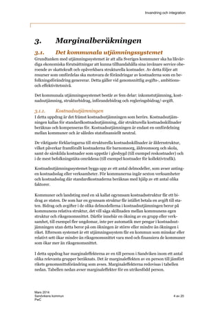 Invandring och integration
Mars 2014
Sandvikens kommun 4 av 20
PwC
3. Marginalberäkningen
3.1. Det kommunala utjämningssystemet
Grundtanken med utjämningssystemet är att alla Sveriges kommuner ska ha likvär-
diga ekonomiska förutsättningar att kunna tillhandahålla sina invånare service obe-
roende av skattekraft och opåverkbara strukturella kostnader. Av detta följer att
resurser som omfördelas ska motsvara de förändringar av kostnaderna som en be-
folkningsförändring genererar. Detta gäller vid genomsnittlig avgifts-, ambitions-
och effektivitetsnivå.
Det kommunala utjämningssystemet består av fem delar: inkomstutjämning, kost-
nadsutjämning, strukturbidrag, införandebidrag och regleringsbidrag/-avgift.
3.1.1. Kostnadsutjämningen
I detta uppdrag är det främst kostnadsutjämningen som berörs. Kostnadsutjäm-
ningen kallas för standardkostnadsutjämning, där strukturella kostnadsskillnader
beräknas och kompenseras för. Kostnadsutjämningen är endast en omfördelning
mellan kommuner och är således statsfinansiellt neutral.
De viktigaste förklaringarna till strukturella kostnadsskillnader är åldersstruktur,
vilket påverkar framförallt kostnaderna för barnomsorg, äldreomsorg och skola,
samt de särskilda kostnader som uppstår i glesbygd (till exempel reskostnader) och
i de mest befolkningstäta områdena (till exempel kostnader för kollektivtrafik).
Kostnadsutjämningssystemet byggs upp av ett antal delmodeller, som avser anting-
en kostnadsslag eller verksamheter. För kommunerna ingår sexton verksamheter
och kostnadsslag där standardkostnaderna beräknas med hjälp av ett antal olika
faktorer.
Kommuner och landsting med en så kallat ogynnsam kostnadsstruktur får ett bi-
drag av staten. De som har en gynnsam struktur får istället betala en avgift till sta-
ten. Bidrag och avgifter i de olika delmodellerna i kostnadsutjämningen beror på
kommunens relativa struktur, det vill säga skillnaden mellan kommunens egen
struktur och riksgenomsnittet. Därför innebär en ökning av en grupp eller verk-
samhet, till exempel fler ungdomar, inte per automatik mer pengar i kostnadsut-
jämningen utan detta beror på om ökningen är större eller mindre än ökningen i
riket. Eftersom systemet är ett utjämningssystem får en kommun som minskar eller
relativt sett ökar mindre än riksgenomsnittet vara med och finansiera de kommuner
som ökar mer än riksgenomsnittet.
I detta uppdrag har marginaleffekterna av en till person i Sandviken inom ett antal
olika relevanta grupper beräknats. Det är marginaleffekten av en person till jämfört
rikets genomsnittsförändring som avses. Marginaleffekterna redovisas i tabellen
nedan. Tabellen nedan avser marginaleffekter för en utrikesfödd person.
 