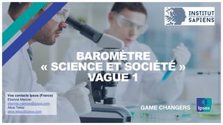BAROMÈTRE
« SCIENCE ET SOCIÉTÉ »
VAGUE 1
Vos contacts Ipsos (France)
Etienne Mercier
etienne.mercier@ipsos.com
Alice Tetaz
alice.tetaz@ipsos.com
 
