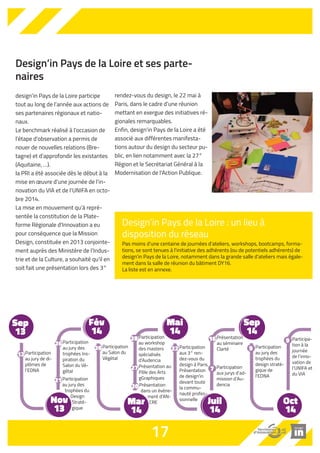 Design’in Pays de la Loire et ses parte-naires 
Design’in Pays de la Loire : un lieu à 
disposition du réseau 
Pas moins d'une centaine de journées d'ateliers, workshops, bootcamps, forma-tions, 
se sont tenues à l'initiative des adhérents (ou de potentiels adhérents) de 
design'in Pays de la Loire, notamment dans la grande salle d'ateliers mais égale-ment 
dans la salle de réunion du bâtiment DY16. 
La liste est en annexe. 
Participation 
au workshop 
des masters 
spécialisés 
d’Audencia 
Présentation 
dans un évène-ment 
d'AN-CRE 
design’in Pays de la Loire participe 
tout au long de l’année aux actions de 
ses partenaires régionaux et natio-naux. 
Le benchmark réalisé à l'occasion de 
l'étape d'observation a permis de 
nouer de nouvelles relations (Bre-tagne) 
et d'approfondir les existantes 
(Aquitaine, …). 
la PRI a été associée dès le début à la 
mise en oeuvre d'une journée de l'in-novation 
du VIA et de l'UNIFA en octo-bre 
La mise en mouvement qu'à repré-sentée 
la constitution de la Plate-forme 
Régionale d'Innovation a eu 
pour conséquence que la Mission 
Design, constituée en 2013 conjointe-ment 
auprès des Ministère de l'Indus-trie 
et de la Culture, a souhaité qu'il en 
soit fait une présentation lors des 3° 
Participation 
au jury des 
trophées Ins-piration 
26 Participation 
du 
Salon du Vé-gétal 
Participation 
au jury des 
trophées du 
Design 
Straté-gique 
2014. 
Participation 
au jury de di-plômes 
de 
l'EDNA 
rendez-vous du design, le 22 mai à 
Paris, dans le cadre d'une réunion 
mettant en exergue des initiatives ré-gionales 
remarquables. 
Enfin, design'in Pays de la Loire a été 
associé aux différentes manifesta-tions 
autour du design du secteur pu-blic, 
en lien notamment avec la 27° 
Région et le Secrétariat Général à la 
Modernisation de l'Action Publique. 
17 
Sep 
13 
Fév 
14 
Mar 
14 
Mai 
14 
Sep 
14 
Oct 
14 
Juil 
14 
Nov 
13 
12 
21 
au Salon du 
Végétal 
26 
28 
Participation 
aux jurys d’ad-mission 
d’Au-dencia 
7 
Présentation 
au séminaire 
Clarté 
16 
Participation 
au jury des 
trophées du 
design straté-gique 
de 
l'EDNA 
9 
Participa-tion 
à la 
journée 
de l’inno-vation 
de 
l’UNIFA et 
du VIA 
9 
Participation 
aux 3° ren-dez- 
vous du 
design à Paris. 
Présentation 
de design'in 
devant toute 
la commu-nauté 
profes-sionnelle 
22 
Présentation au 
Pôle des Arts 
gGraphiques 
27 
20 
 