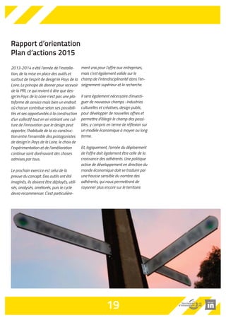 Rapport d’orientation 
Plan d’actions 2015 
2013-2014 a été l’année de l’installa-tion, 
de la mise en place des outils et 
surtout de l’esprit de design’in Pays de la 
Loire. Le principe de donner pour recevoir 
de la PRI, ce qui revient à dire que des-ign’in 
Pays de la Loire n’est pas une pla-teforme 
de service mais bien un endroit 
où chacun contribue selon ses possibili-tés 
et ses opportunités à la construction 
d’un collectif tout en en retirant une cul-ture 
de l’innovation que le design peut 
apporter, l’habitude de la co-construc-tion 
entre l’ensemble des protagonistes 
de design’in Pays de la Loire, le choix de 
l’expérimentation et de l’amélioration 
continue sont dorénavant des choses 
admises par tous. 
Le prochain exercice est celui de la 
preuve du concept. Des outils ont été 
imaginés, ils doivent être déployés, utili-sés, 
analysés, améliorés, puis le cycle 
devra recommencer. C’est particulière-ment 
vrai pour l’offre aux entreprises, 
mais c’est également valide sur le 
champ de l’interdisciplinarité dans l’en-seignement 
supérieur et la recherche. 
Il sera également nécessaire d’investi-guer 
de nouveaux champs : industries 
culturelles et créatives, design public, 
pour développer de nouvelles offres et 
permettre d’élargir le champ des possi-bles, 
y compris en terme de réflexion sur 
un modèle économique à moyen ou long 
terme. 
Et, logiquement, l'année du déploiement 
de l'offre doit également être celle de la 
croissance des adhérents. Une politique 
active de développement en direction du 
monde économique doit se traduire par 
une hausse sensible du nombre des 
adhérents, qui nous permettront de 
rayonner plus encore sur le territoire. 
19 
 