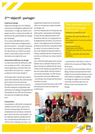 2ème objectif : partager 
Expérience design 
Expérience design est une initiative 
voulue par les designers adhérents de 
l’association. Il s’agit, au travers d’un 
projet servant un enjeu de société, de 
démontrer les potentialités du design, 
par l’exemple. 
Si un sujet a été délimité en 2014 – 
reculer l’entrée dans la dépendance 
pour les seniors – le projet n’a pas pu 
se monter, étant donné la mobilisa-tion 
des forces sur l’offre aux entre-prises. 
Il verra donc le jour en 2015 
Animation du collectif et suivi 
Valorisation/diffusion du design 
Le cadre des outils de diffusion a été 
mis en place en 2014 : site internet, 
charte graphique, premiers films de 
valorisation donnant une « couleur » 
au discours tenus par design’in. 
2015 devra être l’année de la valori-sation 
des résultats des outils de des-ign’in 
Pays de la Loire dans les 
entreprises et de la mise en service 
d’outils pratiques à disposition des 
utilisateurs du design (cartographie de 
l’écosystème, de l’offre de formation, 
annuaire de compétences design, 
etc.). 
L'association 
L’association a démontré une grande 
vitalité en 2013-2014, plus de 20 
réunions des groupes de travail, la 
mobilisation de nombreux membres 
pour des rencontres, des projets , etc. 
Au-delà des ateliers d’expérimenta-tion, 
la dynamique doit perdurer en 
2015 sur les chantiers en cours : en-seignement 
supérieur et recherche, 
offre aux entreprises expérimentées 
en design, etc.. 
Comme indiqué dans l’introduction de 
cette partie, l’association doit élargir 
le socle de ses adhérents dans son 
deuxième exercice, en s’appuyant sur 
le déploiement de l’offre, la communi-cation, 
mais également la montée en 
puissance de services nouveaux. Dans 
ce cadre, la mise en place d’un par-cours 
de l’adhérent doit permettre à 
chaque représentant de chaque struc-ture 
de s’y retrouver au mieux dans le 
collectif. 
Les a-PRI-tifs participent de la conso-lidation 
de ce collectif. Plusieurs fois 
dans l’année, les adhérents de l’asso-ciation 
et les réseaux qui gravitent au-tour 
de l’association seront invités à 
une soirée conviviale, l’a-PRI-tif pou-vant 
prendre 3 formes différentes.: 
- accueil par une entreprise/structure 
membre et visite, 
- événement dans les locaux de la PRI 
permettant de sortir du cadre (ex : 
conférence), 
- accueil et/ou visite dans un lieu in-solite 
et/ou nouveau en Région Pays 
de la Loire. 
Les outils de communication interne 
(blog, réseaux sociaux) devront faire 
l’objet d’une animation basée sur une 
information complète sur l’actualité 
du design en région et l’enrichisse-ment 
des membres dans leur ré-flexion 
et leur connaissance du 
design. 
21 
Plan d’actions 2015 - 
objectif partager 
Expérience design 
Animation du collectif et suivi 
Valorisation / diffusion du design 
Animation des outils de diffusion ex-terne 
Accompagnement et suivi des outils de 
valorisation 
L’association 
Gestion des Instances 
Organisations des APRItifs 
Animation des outils de communication 
interne 
Réception et gestion des demandes 
d’adhésion 
 