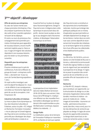 3ème objectif : développer 
Offre de service aux entreprises 
Au coeur de l’action menée avec 
chaque promotion d’entreprise, il fau-dra 
analyser la pertinence de chacun 
des outils et leur caractère opération-nel 
avant de les déployer. 
En outre, au cours du processus d’ac-compagnement 
de la première pro-motion 
d’entreprises peut apparaître 
de nouveaux besoins, encore insuffi-samment 
repérés jusqu’ici. Dans ce 
cas, il s’agira d’imaginer des solutions 
répondant à ces nouveaux besoins, 
pour les tester sur les promotions 
suivantes. 
Dispositifs pour les entreprises 
confirmées 
D’autres initiatives que le cycle de 
conférences, fruits de la réflexion du 
groupe de travail « entreprises confir-mées 
», devraient voir le jour au 
cours de l’année (learning expeditions 
?, etc.). 
Un sujet va être investigué, avec 
comme objectif de dépasser le «.buzz 
» et de réfléchir à ses conséquences 
concrètes sur l’économie régionale du 
point de vue de la conception, c’est 
l’impression 3D. 
Industries Culturelles et Créatives 
La mise en place d’une dynamique au-tour 
des Industries Culturelles et 
Créatives, autour du pôle « ICC intégré 
en Recherche-Formation-Innovation 
» mis en place par le Conseil régional 
des Pays de la Loire constitue une op-portunité 
pour développer des dispo-sitifs 
de fertilisation croisée et un 
travail de fond sur la place du design 
dans l’économie ligérienne. Design’in 
Pays de la Loire s’intégrera dans cette 
dynamique en poursuivant deux ob-jectifs 
: donner toute sa place au des-ign 
et aux designers dans l’économie 
créative, et développer l’observation 
économique du territoire. 
“la PRI design 
offre un cadre 
idéal pour ac-compagner 
La perspective d’une implantation 
dans les Halles Alsthom (à horizon 
2018-2019), dans une version 2 des 
locaux de la PRI design’in, implique 
une réflexion sur des nouvelles fonc-tionnalités 
à développer qui deman-deront 
à être expérimentées au plus 
tôt (fabrication numérique, espaces 
dédiés à la créativité, …) 
Design Public 
La mobilisation autour de la Semaine 
de l’Innovation Publique en novembre 
2015, où Nantes en tant que capitale 
des Pays de la Loire a constitué un 
des épicentres de la manifestation 
nationale, montre que le design des 
politiques publiques est un champ 
d’exploration qui peut permettre un 
véritable déploiement du design sur 
les territoires. L’action devra se conti-nuer 
avec comme objectifs le recen-sement 
de l’ensemble des initiatives 
sur le territoire ligérien et la constitu-tion 
d’une offre pour les collectivités 
et les établissements publics. 
Prospective 
L’a-PRI-tif du 16/10/2014, où le ré-dacteur 
en chef d’Usbek  Rica est in-tervenu, 
a démontré la communauté 
d’outils (les signaux faibles ou la pos-ture 
du regard neuf, par exemple) de 
la prospective et du design. Il s’agira 
de se poser la question des consé-quences 
de ces similarités sur une 
possible offre de l’association en la 
matière. 
Recherche 
Le Pôle RFI ICC, évoqué ci-dessus, 
peut constituer une opportunité, sur 
la structuration du design ou un des 
domaines d’application retenus (ville 
durable, inventive et créative - es-paces 
et modes de vie - média, 
images et transmédia - économie cul-turelle, 
patrimoine et tourisme - 
santé, bien être, mieux vivre), pour ini-tier 
des démarches de recherche ap-pliquées 
au design. Il s’agira de suivre 
de près les opportunités existantes. 
Le design étant avant tout un do-maine 
de recherche-action, il existe 
22 
le 
changement de 
la société de la 
consommation 
à une société 
de la création ” 
 