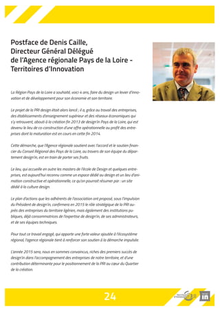 Postface de Denis Caille, 
Directeur Général Délégué 
de l’Agence régionale Pays de la Loire - 
Territoires d’Innovation 
La Région Pays de la Loire a souhaité, voici 4 ans, faire du design un levier d’inno-vation 
et de développement pour son économie et son territoire. 
Le projet de la PRI design était alors lancé ; il a, grâce au travail des entreprises, 
des établissements d’enseignement supérieur et des réseaux économiques qui 
s’y retrouvent, abouti à la création fin 2013 de design’in Pays de la Loire, qui est 
devenu le lieu de co-construction d’une offre opérationnelle au profit des entre-prises 
dont la maturation est en cours en cette fin 2014. 
Cette démarche, que l’Agence régionale soutient avec l’accord et le soutien finan-cier 
du Conseil Régional des Pays de la Loire, au travers de son équipe du dépar-tement 
design’in, est en train de porter ses fruits. 
Le lieu, qui accueille en outre les masters de l’école de Design et quelques entre-prises, 
est aujourd’hui reconnu comme un espace dédié au design et un lieu d’ani-mation 
constructive et opérationnelle, ce qu’on pourrait résumer par : un site 
dédié à la culture design. 
Le plan d’actions que les adhérents de l’association ont proposé, sous l’impulsion 
du Président de design’in, confirmera en 2015 le rôle stratégique de la PRI au-près 
des entreprises du territoire ligérien, mais également des institutions pu-bliques, 
déjà consommatrices de l’expertise de design’in, de ses administrateurs, 
et de ses équipes techniques. 
Pour tout ce travail engagé, qui apporte une forte valeur ajoutée à l’écosystème 
régional, l’agence régionale tient à renforcer son soutien à la démarche impulsée. 
L’année 2015 sera, nous en sommes convaincus, riches des premiers succès de 
design’in dans l’accompagnement des entreprises de notre territoire, et d’une 
contribution déterminante pour le positionnement de la PRI au coeur du Quartier 
de la création. 
24 
 