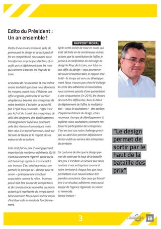 “Le design 
permet de 
sortir par le 
haut de la 
bataille des 
prix” 
Edito du Président : 
Un an ensemble ! 
Partis d'une envie commune, celle de 
promouvoir le design et ce qu'il peut of-frir 
en compétitivité, nous avons su la 
transformer en principes d'action, et en 
outils qui se déploieront dans les mois 
qui viennent à travers les Pays de la 
Loire. 
Le bureau de l’association et moi-même 
avons souhaité que nous nous donnions 
les moyens, avant tout, d'élaborer une 
offre originale, pertinente et surtout 
adaptée aux besoins des entreprises de 
notre territoire. C'est bien ce qui a été 
fait. Et fait tous ensemble : l'offre n'est 
pas le fruit du travail des entreprises, de 
celui des designers, des établissements 
d'enseignement supérieur ou encore 
celle des réseaux économiques, mais 
bien celui d'un travail commun, basé sur 
l'écoute de l'autre et le respect de ses 
enjeux et de sa culture. 
Cela s'est fait au prix d'un engagement 
important de nombreux adhérents. Qu’ils 
n’ont aucunement regretté, parce qu'ils 
ont beaucoup appris en s'associant à 
nos travaux. C'est ainsi que nous com-prenons 
le principe de « donner pour re-cevoir 
» qu'impose une structure 
associative comme la nôtre : le temps 
passé doit être source de satisfactions 
et de connaissances nouvelles au moins 
autant qu'il représente du temps donné 
bénévolement. Nous avons même choisi 
d'instituer cela en mode de fonctionne-ment. 
RAPPORT MORAL 
Après cette année de mise en route, qui 
s'est déclinée en de nombreuses autres 
actions que la constitution de l'offre, je 
pense à la clarification du message de 
design'in Pays de la Loire, aux labs ou 
aux défis du design - vous pourrez en 
découvrir l'essentiel dans le rapport d'ac-tivité 
- le temps est venu au développe-ment. 
Nous n'avons pas cherché à élargir 
le cercle des adhérents à l'association, 
nous sommes passés d'une quarantaine 
à une cinquantaine. En 2015, les choses 
devront être différentes. Avec le début 
du déploiement de l'offre, la multiplica-tion 
– nous le souhaitons ! - des ateliers 
d'expérimentations du design, et les 
nouveaux champs de développement à 
explorer, nous souhaitons vivement ren-forcer 
la participation des entreprises. 
C'est en tout cas notre challenge princi-pal, 
au-delà d’un premier déploiement 
de nos outils au service des entreprises 
du territoire. 
J'ai coutume de dire que le design per-met 
de sortir par le haut de la bataille 
des prix. C'est donc un service que nous 
rendons à nos entreprises comme à 
notre territoire à chaque fois que nous 
permettons à un nouvel acteur d'en 
prendre conscience. Que ceux qui travail-lent 
à ce résultat, adhérents mais aussi 
équipe de l'agence régionale, en soient 
ici remerciés. 
Bonne lecture ! 
3 
 