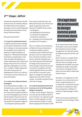 2ème étape : définir 
La phase de compréhension s'est dé-clinée 
à travers de nombreux disposi-tifs 
d'observation et de nombreux 
échanges au sein du collectif (groupes 
de travail, réunions du Bureau et du 
Conseil d'Administration). 
Elle a permis de clarifier : 
1/ Ce que l’on souhaite promouvoir 
Il s'agit bien de promouvoir le design 
comme point d’entrée dans l’innova-tion. 
Le design, en tant que processus 
de conception et d’innovation est 
guidé par le regard utilisateurs et 
s’appuie sur l’interdisciplinarité dans 
l'entreprise ou l'organisation. C'est 
cette conception du design qui re-cueille 
l'assentiment des membres de 
design'in Pays de la Loire. C'est une 
approche pragmatique et non exclu-sive 
: le design s’intègre progressive-ment 
dans les processus de 
développement interne, aux côtés et 
en lien avec les autres fonctions, fac-teurs 
d'innovation. 
2/ La vision et les cibles prioritaires 
de design’in 
Si la cible pressentie au départ – les 
entreprises peu ou pas utilisatrices du 
design – reste le terrain privilégié 
pour les premières expérimentations 
qui seront développées par la suite, le 
rôle de design'in Pays de la Loire est 
bien de faire monter en compétence 
l’ensemble de l’écosystème régional : 
- les entreprises quels que soient 
leurs secteurs d’activité, leurs mo-dèles 
économiques, leurs formes juri-diques 
et quels que soient leurs 
besoins et l’ambition de leur projet, 
- les designers, 
- les développeurs économiques 
- le monde de l’enseignement 
- et même les institutions…. 
sur « le design comme processus de 
conception et d’innovation » 
Dans un contexte où les entreprises 
ont besoin d’innover, où la prise en 
compte de l’utilisateur dans la 
conception reste insuffisante et où il 
persiste, à tous les niveaux (institu-tions, 
structures innovation, entre-prises, 
monde de l’enseignement ….), 
une méconnaissance des potentiels 
du design et des ressources exis-tantes, 
design’in Pays de la Loire, par 
la montée en compétence de l’éco-système 
global (à travers son offre), 
vise à faciliter la rencontre, le dia-logue, 
le maillage et la réussite des 
expériences entre l’offre et la de-mande.... 
et insuffler ainsi plus d’inno-vation 
par le design. 
3/ Le rôle et le positionnement de la 
structure vis-à-vis de l’écosystème 
design et innovation 
Le maitre-mot de design'in Pays de la 
Loire est celui de complémentarité. A 
aucun moment, il ne s'agit de se subs-tituer 
ni à l’offre publique ni à l'offre 
privée existantes. Design'in s'insère 
dans le paysage de l'innovation à côté 
et en ressource des autres réseaux 
d'innovation, sans aucune volonté 
de se positionner dans le design 
management, à l'instar des centres 
du design qui pouvaient exister voici 
15 ans. 
De par sa nature, un espace de dia-logue 
et de co-construction entre 
tous les acteurs du design et ses 
méthodes de conception issues des 
méthodes du design, l’association 
s'inscrit dans une logique de réus-sites 
communes dans le respect des 
rôles de chacun. 
Par ailleurs, en s’appuyant sur l’ob-servation, 
la co-construction de so-lutions, 
l’expérimentation et la 
co-production, l’association favorise 
la montée en compétences collec-tive 
et progressive, l’adhésion, la 
confiance, l’apprentissage et l’auto-nomie. 
Autant de principes qui définissent 
le positionnement de design’in Pays 
de la Loire. 
8 
“ll s’agit bien 
de promouvoir 
le design 
comme point 
d’entrée dans 
l’innovation” 
 
