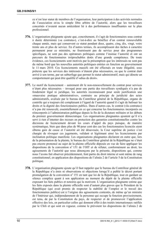GB.316/INS/9/1


           ce n’est leur statut de membres de l’organisation, leur participation à des activités normales
           de l’association et/ou le simple libre arbitre de l’autorité, alors que les travailleurs
           concernés n’avaient aucun antécédent lié à des performances insuffisantes sur le plan
           professionnel.

     376. L’organisation plaignante ajoute que, concrètement, il s’agit de fonctionnaires sous contrat
           à durée déterminée («a contrata»), c’est-à-dire au bénéfice d’un contrat renouvelable
           chaque année, mais qui conservent ce statut pendant deux, quatre, cinq, dix, vingt, voire
           trente ans et plus de service. En d’autres termes, ils accomplissent des tâches à caractère
           permanent pour ce ministère, ne fournissent pas de service pour des programmes
           spécifiques, ne sont pas des opérateurs politiques comme l’insinue l’autorité et ont un
           parcours de fonctionnaires irréprochables dotés d’une grande compétence. De toute
           évidence, ces licenciements sont motivés par la présomption que les intéressés ne sont pas
           du même bord que les nouvelles autorités politiques entrées en fonction au gouvernement
           le 11 mars 2010. Ces licenciements massifs ont été effectués en toute illégalité, sous
           prétexte que les services des intéressés n’étaient plus nécessaires, ou que le contrat était
           arrivé à son terme, par un subterfuge que permet le statut administratif, mais qui dénote un
           comportement qui peut être qualifié d’«abus de droit».

     377. Le motif du licenciement – autrement dit le non-renouvellement du contrat pour services
           n’étant plus nécessaires – invoqué pour une partie des travailleurs syndiqués n’a pas de
           fondement légal ni juridique, les autorités reconnaissant pour seule justification une
           «mauvaise pratique administrative», contraire au principe de juridicité des actes
           administratifs, avalisée par le bureau du Contrôleur général de la République, organe de
           contrôle qui a toujours été complaisant à l’égard de l’autorité quand il s’agit de bafouer les
           droits et la dignité des fonctionnaires publics. Dans d’autres cas, le contrat («la contrata»)
           n’a pas été renouvelé, essentiellement en ce qui concerne les fonctionnaires incorporés ou
           réincorporés à l’administration publique depuis la fin de la dictature militaire et les débuts
           du premier gouvernement démocratique. Les organisations plaignantes ajoutent qu’il n’a
           servi à rien d’intenter des recours en protection des garanties constitutionnelles contre les
           décisions de licenciement devant les cours d’appel du pays puisque, de manière
           systématique, bien que dans plus de 90 pour cent des cas les fonctionnaires licenciés aient
           obtenu gain de cause et l’autorité ait été désavouée, la Cour suprême de justice s’est
           chargée de révoquer ces jugements, validant et légitimant ainsi les licenciements par
           inclination politique manifeste. Les organisations plaignantes déclarent en outre que, lors
           de la présentation de la plainte, le bureau du Contrôleur général de la République ne s’était
           pas encore prononcé au sujet de la plainte officielle déposée en vue de faire appliquer les
           dispositions de la convention no 151 de l’OIT et de réfuter, conformément au droit, les
           agissements de l’autorité que nous dénonçons par la présente, dispositions qui, comme
           nous l’avons fait observer précédemment, font partie du droit interne et sont même de rang
           constitutionnel, en application des dispositions de l’alinéa 2 de l’article 5 de la Constitution
           politique.

     378. L’organisation plaignante ajoute qu’il faut rappeler que le bureau du Contrôleur général de
           la République n’a émis ni observations ni objections lorsqu’il a publié le décret portant
           promulgation de la convention no 151 en tant que loi de la République, tout en gardant un
           silence complice quant à son application au moment du dépôt de la plainte officielle
           exposant les faits publics et notoires qui la motivent. L’organisation plaignante estime que
           les faits exposés dans la plainte officielle sont d’autant plus graves que le Président de la
           République (qui avait promis de respecter la stabilité de l’emploi et le travail des
           fonctionnaires publics) est à l’origine des agissements contestés, de même qu’un ministre
           de l’Intérieur qui, indépendamment de la personne qui occupe la fonction provisoirement,
           est tenu, de par la Constitution du pays, de respecter et de promouvoir l’application
           effective des lois, en particulier celles qui donnent effet à des traités internationaux ratifiés
           par le Chili et qui sont en vigueur, comme le prévoient les dispositions de l’alinéa 2 de



92                                                                    GB316-INS_9-1_[2012-11-0030-01]-Web-Fr.docx
 