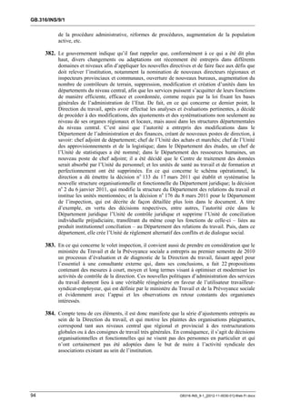 GB.316/INS/9/1


           de la procédure administrative, réformes de procédures, augmentation de la population
           active, etc.

     382. Le gouvernement indique qu’il faut rappeler que, conformément à ce qui a été dit plus
           haut, divers changements ou adaptations ont récemment été entrepris dans différents
           domaines et niveaux afin d’appliquer les nouvelles directives et de faire face aux défis que
           doit relever l’institution, notamment la nomination de nouveaux directeurs régionaux et
           inspecteurs provinciaux et communaux, ouverture de nouveaux bureaux, augmentation du
           nombre de contrôleurs de terrain, suppression, modification et création d’unités dans les
           départements du niveau central, afin que les services puissent s’acquitter de leurs fonctions
           de manière efficiente, efficace et coordonnée, comme requis par la loi fixant les bases
           générales de l’administration de l’Etat. De fait, en ce qui concerne ce dernier point, la
           Direction du travail, après avoir effectué les analyses et évaluations pertinentes, a décidé
           de procéder à des modifications, des ajustements et des systématisations non seulement au
           niveau de ses organes régionaux et locaux, mais aussi dans les structures départementales
           du niveau central. C’est ainsi que l’autorité a entrepris des modifications dans le
           Département de l’administration et des finances, créant de nouveaux postes de direction, à
           savoir: chef adjoint de département; chef de l’Unité des achats et marchés; chef de l’Unité
           des approvisionnements et de la logistique; dans le Département des études, un chef de
           l’Unité de statistiques a été nommé; dans le Département des ressources humaines, un
           nouveau poste de chef adjoint; il a été décidé que le Centre de traitement des données
           serait absorbé par l’Unité du personnel; et les unités de santé au travail et de formation et
           perfectionnement ont été supprimées. En ce qui concerne le schéma opérationnel, la
           direction a dû émettre la décision no 133 du 17 mars 2011 qui établit et systématise la
           nouvelle structure organisationnelle et fonctionnelle du Département juridique; la décision
           no 2 du 6 janvier 2011, qui modifie la structure du Département des relations du travail et
           institue les unités mentionnées; et la décision no 176 du 8 mars 2011 pour le Département
           de l’inspection, qui est décrite de façon détaillée plus loin dans le document. A titre
           d’exemple, en vertu des décisions respectives, entre autres, l’autorité crée dans le
           Département juridique l’Unité de contrôle juridique et supprime l’Unité de conciliation
           individuelle préjudiciaire, transférant du même coup les fonctions de celle-ci – liées au
           produit institutionnel conciliation – au Département des relations du travail. Puis, dans ce
           département, elle crée l’Unité de règlement alternatif des conflits et de dialogue social.

     383. En ce qui concerne le volet inspection, il convient aussi de prendre en considération que le
           ministère du Travail et de la Prévoyance sociale a entrepris au premier semestre de 2010
           un processus d’évaluation et de diagnostic de la Direction du travail, faisant appel pour
           l’essentiel à une consultante externe qui, dans ses conclusions, a fait 22 propositions
           contenant des mesures à court, moyen et long termes visant à optimiser et moderniser les
           activités de contrôle de la direction. Ces nouvelles politiques d’administration des services
           du travail donnent lieu à une véritable réingénierie en faveur de l’utilisateur travailleur-
           syndicat-employeur, qui est définie par le ministère du Travail et de la Prévoyance sociale
           et évidemment avec l’appui et les observations en retour constants des organismes
           intéressés.

     384. Compte tenu de ces éléments, il est donc manifeste que la série d’ajustements entrepris au
           sein de la Direction du travail, et qui motive les plaintes des organisations plaignantes,
           correspond tant aux niveaux central que régional et provincial à des restructurations
           globales ou à des consignes de travail très générales. En conséquence, il s’agit de décisions
           organisationnelles et fonctionnelles qui ne visent pas des personnes en particulier et qui
           n’ont certainement pas été adoptées dans le but de nuire à l’activité syndicale des
           associations existant au sein de l’institution.




94                                                                  GB316-INS_9-1_[2012-11-0030-01]-Web-Fr.docx
 