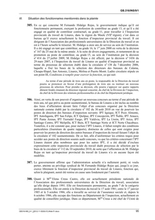GB.316/INS/9/1


III.     Situation des fonctionnaires mentionnés dans la plainte

        385. En ce qui concerne M. Fernando Hidalgo Rojas, le gouvernement indique qu’il est
               fonctionnaire permanent, exerçant la profession de contrôleur au grade 13, et qu’il a été
               engagé en qualité de contrôleur contractuel, au grade 11, pour travailler à l’Inspection
               provinciale du travail de Linares, dans la région du Maule (VIIe région); c’est dans ce
               bureau qu’il exerce actuellement la fonction d’inspecteur provincial du travail. Il est
               dirigeant de l’Association des professionnels universitaires de la Direction du travail et en
               est à l’heure actuelle le trésorier. M. Hidalgo a onze ans de service au sein de l’institution.
               Il a été engagé en tant que contrôleur, au grade 16, le 1er juin 2000 en vertu de la décision
               no 167 du 25 mai de la même année. A la suite de divers engagements, et notamment de sa
               promotion au poste de contrôleur, au grade 15, au sein de l’institution par la décision
               no 414 du 27 juillet 2009, M. Hidalgo Rojas a été affecté, par la décision no 1436 du
               29 mars 2007, à l’Inspection du travail de Linares en qualité d’inspecteur provincial au
               terme du processus de sélection établi dans la circulaire no 138 du 7 décembre 2006,
               laquelle a fixé les bases de la sélection des directeurs des bureaux de Calama,
               Choapa-Illapel, San Antonio, Linares, Molina et Puerto Montt. Ladite circulaire stipule en
               son point III, Conditions à remplir pour exercer la fonction, ce qui suit:

                           Au terme d’une période de trois ans en poste, la responsable de la Direction du travail
                      pourra se prononcer en faveur d’une prolongation de trois ans ou instituer un nouveau
                      processus de sélection. Pour prendre sa décision, elle pourra s’appuyer sur quatre rapports
                      dûment fondés émanant du directeur régional concerné, du chef de la Division de l’inspection,
                      du chef de la Division des relations professionnelles et du chef du Département juridique.

        386. Ainsi, en vertu de son pouvoir d’organiser un nouveau concours au terme d’une période de
               trois ans, tel que prévu au point susmentionné, le bureau de Linares a été inclus au nombre
               des lieux d’affectation devant faire l’objet d’un concours organisé par la Direction
               nationale comme établi par la circulaire no 102 du 30 août 2010 en vue de pourvoir les
               postes de direction des bureaux d’inspection suivants: IPT Iquique, ICT Pozo Almonte,
               IPT Antofagasta, IPT San Felipe, ICT Quilpue, IPT Concepción, IPT Ñuble, IPT Arauco,
               IPT Punta Arenas, IPT Tierradel Fuego, IPT Valdivia, IPT La Unión, IPT Arica, IPT
               Santiago Centro, IPT Melipilla, ICT Buin, ICT Santiago Norte et ICT Norte Chacabuco.
               Toutefois, il a été constaté que, pour inclure l’IPT Linares, il fallait remplir des conditions
               particulières (fourniture de quatre rapports), distinctes de celles qui sont exigées pour
               pourvoir les postes de direction des autres bureaux d’inspection du travail faisant l’objet de
               la circulaire no 102 susmentionnée. De ce fait, afin d’uniformiser les critères requis pour
               accéder aux postes de direction soumis audit concours, vu que les critères concernant l’IPT
               Linares étaient plus nombreux que pour les autres IPT, il a été décidé d’exclure
               expressément cette inspection provinciale du travail dudit processus de sélection par le
               biais de la circulaire no 112 du 10 septembre 2010, de sorte que l’affectation de M. Hidalgo
               Rojas en tant qu’inspecteur provincial du travail de Linares n’a en aucune façon été
               modifiée.

        387. Le gouvernement affirme que l’administration actuelle n’a nullement porté, ni voulu
               porter, atteinte au privilège syndical de M. Fernando Hidalgo Rojas qui, jusqu’à ce jour,
               exerce librement la fonction d’inspecteur provincial du travail de Linares, fonction qui,
               selon le plaignant, aurait été remise en cause sans fondement par l’autorité.

        388. Quant à Mme Elena Creus Castro, elle est actuellement présidente nationale de
               l’Association des professionnels universitaires de la Direction du travail, association
               qu’elle dirige depuis 1991. Elle est fonctionnaire permanente, au grade 7 de la catégorie
               professionnelle. Elle est entrée à la Direction du travail le 17 août 1981; entre le 1er janvier
               1985 et le 5 octobre 1986, elle a travaillé au service de l’assurance sociale et, depuis le
               6 octobre 1986, elle occupe des fonctions au Département de l’inspection, actuellement en
               qualité de conseillère juridique. Dans ce département, M me Creus a été chef de l’Unité de



GB316-INS_9-1_[2012-11-0030-01]-Web-Fr.docx                                                                     95
 