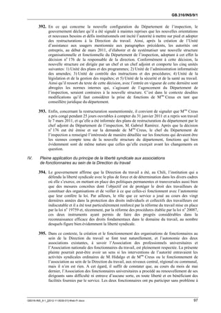 GB.316/INS/9/1


        392. En ce qui concerne la nouvelle configuration du Département de l’inspection, le
               gouvernement déclare qu’il a été signalé à maintes reprises que les nouvelles orientations
               et nouveaux besoins et défis institutionnels ont incité l’autorité à mettre sur pied et adopter
               des restructurations à la Direction du travail. Ainsi, après la création de l’Unité
               d’assistance aux usagers mentionnée aux paragraphes précédents, les autorités ont
               entrepris, au début de mars 2011, d’élaborer et de systématiser une nouvelle structure
               organisationnelle et fonctionnelle du Département de l’inspection, adoptant à cet effet la
               décision no 176 de la responsable de la direction. Conformément à cette décision, la
               nouvelle structure est dirigée par un chef et un chef adjoint et comporte les cinq unités
               suivantes: 1) Unité des plans et des programmes; 2) Unité de l’administration informatisée
               des amendes; 3) Unité de contrôle des instructions et des procédures; 4) Unité de la
               législation et de la gestion des requêtes; et 5) Unité de la sécurité et de la santé au travail.
               Ainsi qu’il ressort du texte de cette décision, avec l’entrée en vigueur de cette dernière sont
               abrogées les normes internes qui, s’agissant de l’agencement du Département de
               l’inspection, seraient contraires à la nouvelle structure. C’est dans le contexte desdites
               modifications qu’il faut considérer la prise de fonctions de M me Creus en tant que
               conseillère juridique du département.

        393. Enfin, concernant la restructuration susmentionnée, il convient de signaler que M me Creus
               a pris congé pendant 25 jours ouvrables à compter du 31 janvier 2011 et a repris son travail
               le 7 mars 2011, et qu’elle a été informée des plans de restructuration du département par le
               chef adjoint du Département de l’inspection, M. Gabriel Ramírez. Après que la décision
               no 176 eut été émise et sur la demande de Mme Creus, le chef du Département de
               l’inspection a renseigné l’intéressée de manière détaillée sur les fonctions qui devaient être
               les siennes compte tenu de la nouvelle structure du département, fonctions qui bien
               évidemment sont de même nature que celles qu’elle exerçait avant les changements en
               question.

IV.      Pleine application du principe de la liberté syndicale aux associations
         de fonctionnaires au sein de la Direction du travail

        394. Le gouvernement affirme que la Direction du travail a été, au Chili, l’institution qui a
               défendu la liberté syndicale avec le plus de force et de détermination dans les divers cadres
               où elle s’exerce, en mettant en place des politiques permanentes et transversales aussi bien
               que des mesures concrètes dont l’objectif est de protéger le droit des travailleurs de
               constituer des organisations et de veiller à ce que celles-ci fonctionnent avec l’autonomie
               que leur confère la loi. Par ailleurs, le rôle que ce service a joué au cours des vingt
               dernières années dans la protection des droits individuels et collectifs des travailleurs est
               indiscutable et il a été tout particulièrement renforcé par la réforme du travail mise en place
               par la loi no 19759 et, récemment, par la réforme des procédures établie par la loi no 20087,
               ces deux instruments ayant permis de faire des progrès considérables dans la
               reconnaissance efficace des droits fondamentaux dans le domaine du travail, au nombre
               desquels figure bien évidemment la liberté syndicale.

        395. Dans ce contexte, la création et le fonctionnement des organisations de fonctionnaires au
               sein de la Direction du travail se font tout naturellement, et l’autonomie des deux
               associations existantes, à savoir l’Association des professionnels universitaires et
               l’Association nationale des fonctionnaires du travail, est pleinement respectée. La présente
               plainte pourrait peut-être avoir un sens si les interventions de l’autorité entravaient les
               activités syndicales ordinaires de M. Hidalgo et de Mme Creus ou le fonctionnement de
               l’association au sein de la Direction du travail, aux niveaux central, régional ou communal,
               mais il n’en est rien. A cet égard, il suffit de constater que, au cours du mois de mai
               dernier, l’Association des fonctionnaires universitaires a procédé au renouvellement de ses
               dirigeants sans difficulté ni entrave d’aucune sorte, en toute liberté et en bénéficiant des
               facilités fournies par le service. Les deux fonctionnaires ont pu participer sans problème à



GB316-INS_9-1_[2012-11-0030-01]-Web-Fr.docx                                                                 97
 