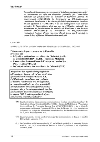 GB.316/INS/9/1


                  Le comité prie instamment le gouvernement de lui communiquer sans tarder
                  ses observations au sujet des allégations présentées par l’Association
                  nationale des fonctionnaires du ministère et Secrétariat général du
                  gouvernement (ANFUSEGG) (le licenciement de 178 fonctionnaires
                  contractuels du ministère et Secrétariat général du gouvernement en raison
                  de leur affiliation à l’ANFUSEGG et de leur participation à des activités
                  normales de l’association), ainsi que par la Fédération nationale des
                  associations de fonctionnaires du ministère de l’Intérieur et des Services
                  connexes (FENAMINSA) (le licenciement de 800 fonctionnaires
                  contractuels (certains d’entre eux ayant plus de trente ans de service) en
                  raison de leur affiliation à l’organisation syndicale).


CAS N° 2852

RAPPORT OÙ LE COMITÉ DEMANDE À ÊTRE TENU INFORMÉ DE L’ÉVOLUTION DE LA SITUATION

Plainte contre le gouvernement de la Colombie
présentée par
– le Syndicat national des travailleurs de l’industrie textile
   de Colombie (SINTRATEXTIL – Section de Medellín)
– l’Association des travailleurs de l’entreprise Leonisa S.A.
   (ASOTRALEONISA) et
– la Centrale unitaire des travailleurs de Colombie (CUT)

Allégations: Les organisations plaignantes
allèguent que, dans le cadre d’une persécution
syndicale dans l’entreprise Leonisa S.A.,
l’affiliation des travailleurs aux syndicats
se heurte à l’obstruction et à des difficultés,
la convention collective en vigueur est violée
(les syndicalistes se voient refuser le droit de
contracter des prêts au logement et de toucher
les indemnités de licenciement sans motif juste)
et, depuis 2002, il a été impossible de signer
une nouvelle convention collective

      409. La présente plainte figure dans une communication du Syndicat national des travailleurs de
              l’industrie textile de Colombie (SINTRATEXTIL – Section de Medellín), de l’Association
              des travailleurs de l’entreprise Leonisa S.A. (ASOTRALEONISA) et de la Centrale
              unitaire des travailleurs de Colombie (CUT), en date du 24 mars 2011. Les organisations
              plaignantes ont envoyé des informations complémentaires par des communications en date
              du 20 juin et du 30 septembre 2011.

      410. Le gouvernement a envoyé ses observations par des communications en date du 11 octobre
              2011 et du 24 septembre 2012.

      411. La Colombie a ratifié la convention (no 87) sur la liberté syndicale et la protection du droit
              syndical, 1948, et la convention (no 98) sur le droit d’organisation et de négociation
              collective, 1949.



102                                                                  GB316-INS_9-1_[2012-11-0030-01]-Web-Fr.docx
 