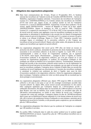 GB.316/INS/9/1


A.       Allégations des organisations plaignantes

        412. Dans leurs communications des 24 mars, 20 juin et 30 septembre 2011, le Syndicat
               national des travailleurs de l’industrie textile de Colombie (SINTRATEXTIL – Section de
               Medellín), organisation d’ampleur nationale, l’Association des travailleurs de l’entreprise
               Leonisa S.A. (ASOTRALEONISA) et la Centrale unitaire des travailleurs de Colombie
               (CUT) font savoir que, depuis 52 ans, un syndicat existait au sein de l’entreprise
               Leonisa S.A., à savoir le SINTRALEONISA. Aujourd’hui, il existe deux syndicats, l’un du
               secteur, appelé SINTRATEXTIL – Section de Medellín et l’autre, de la base, appelé
               ASOTRALEONISA. Depuis sa fondation en 1958 et jusqu’en 1990, l’entreprise
               Leonisa S.A. a respecté les conventions nos 87 et 98 de l’OIT, et une convention collective
               de travail avait été conclue, puis appliquée à tous les travailleurs (syndiqués ou non). Ces
               négociations se déroulaient et aboutissaient à des accords lors de séances d’arrangements
               directs comme le prévoit la législation. C’est-à-dire qu’il n’y a jamais eu recours à la grève
               ni même à un tribunal d’arbitrage. Depuis le 15 juin 1992, l’entreprise recueille tous
               avantages légaux et extralégaux de la convention collective et elle l’impose aux
               travailleurs en tant qu’accord collectif. Depuis cette même année, elle propose des dons en
               espèces aux travailleurs qui signent cet accord collectif.

        413. Les organisations plaignantes font savoir qu’en 1995 elles ont formé un recours en
               protection des droits syndicaux, demandant la protection des droits fondamentaux de libre
               association et de convention collective et du droit à l’égalité. Le 2 août 1995, la Cour
               constitutionnelle a statué en faveur de l’organisation syndicale, par le jugement
               no SU-342/95, selon lequel: «Premièrement … protéger le droit à l’égalité, en matière
               d’association syndicale et de négociation collective, qui n’est pas respecté en ce qui
               concerne les organisations plaignantes, le syndicat, les travailleurs syndiqués et non
               syndiqués qui étaient au bénéfice de la convention collective. Troisièmement, dorénavant
               lorsque des accords et des conventions collectifs seront conclus en vue de réglementer les
               conditions de travail tant pour les travailleurs non syndiqués, qui ont signé ces accords, que
               pour les travailleurs syndiqués, l’entreprise devra s’abstenir d’établir dans ces accords des
               conditions de travail impliquant une discrimination à l’encontre des travailleurs syndiqués
               et entraînant la violation non seulement du droit à l’égalité, mais aussi du droit
               d’association syndicale et de négociation collective.» Selon les organisations plaignantes,
               dans la pratique, l’entreprise continue de violer ces droits puisqu’elle ne reconnaît pas les
               droits protégés et conventionnels.

        414. Les organisations plaignantes affirment que, depuis 1992 jusqu’en 2000, la convention
               collective a été mise à jour pour ce qui est des avantages économiques accordés dans
               l’accord collectif. Et, depuis 2002, aucun nouvel accord conventionnel n’a été conclu.
               Elles expliquent également que l’entreprise dispose de 1 150 travailleurs qu’elle a
               embauchés directement; elle dispose dans ses succursales de 2 000 travailleurs en moyenne
               dont 80 pour cent sont au bénéfice d’un contrat syndical; ils travaillent dans plus de
               200 ateliers (microentreprises), au forfait et sans relation de travail avec l’entreprise;
               s’agissant des ventes par catalogue, l’entreprise dispose de plus de 100 000 travailleuses
               dans le pays qui ne bénéficient d’aucune indemnité et n’ont aucune relation de travail avec
               elle; elle a recours à de nombreuses formes d’embauche en sous-traitance, autorisées par la
               législation du travail de la Colombie, et elle possède quatre coopératives, qui ont embauché
               plus de 3 000 travailleurs.

        415. Les organisations plaignantes font observer que les syndicats de l’entreprise ne comptent
               que 140 membres à eux deux.

        416. En octobre 2006, l’embauche dans le cadre du contrat syndical avec le syndicat appelé
               SINTRACONTEXA est lancée. Aujourd’hui, plus de 1 400 travailleurs travaillent sous ce
               régime d’externalisation.



GB316-INS_9-1_[2012-11-0030-01]-Web-Fr.docx                                                              103
 