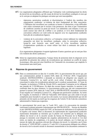 GB.316/INS/9/1


      417. Les organisations plaignantes affirment que l’entreprise viole systématiquement les droits
           du travail de ses travailleurs, qu’elle essaie de diviser les travailleurs syndiqués et ceux qui
           ne le sont pas en adoptant les pratiques suivantes qui sont inacceptables:

           –     répression, persécution syndicale et discrimination à l’endroit des membres des
                 organisations syndicales: a) violation du droit fondamental de libre association.
                 L’affiliation des travailleurs aux syndicats se heurte à l’obstruction, et des difficultés
                 sont créées sciemment par le recours à des promesses, des dons et par l’instauration
                 de conditions assorties au poste de travail. Les indemnités sont refusées à ceux qui
                 osent exercer leur droit de s’affilier à un syndicat; et b) le droit fondamental de
                 convention collective est violé (refus de négocier avec les organisations syndicales
                 leurs plis de revendications légaux);

           –     violation de la convention collective: a) l’entreprise retient indûment les indemnités
                 auxquelles ont droit les travailleurs syndiqués, selon la convention collective,
                 lorsqu’ils sont licenciés sans motif juste; et b) les travailleurs membres
                 d’organisations syndicales se voient refuser leur droit à contracter des prêts au
                 logement.

           (Les organisations plaignantes évoquent également d’autres questions qui ne sont pas liées
           à la violation des droits syndicaux.)

      418. Selon les organisations plaignantes, l’unique forme de protection dont ils disposent est la
           possibilité de présenter des cahiers de revendications qui entraînent un conflit de nature
           économique; elles peuvent ainsi bénéficier de l’immunité de circonstance qui empêche le
           licenciement sans motif juste.

B.    Réponse du gouvernement

      419. Dans sa communication en date du 11 octobre 2011, le gouvernement fait savoir que, par
           une communication portant le numéro 1620, datée du 19 février 2010, l’organisation
           syndicale ASOTRALEONISA a demandé au ministère de diligenter une enquête sur
           l’entreprise Leonisa S.A. au motif qu’elle avait refusé d’entamer des négociations
           concernant le cahier de revendications présenté par le syndicat susmentionné. A l’issue de
           l’enquête, la résolution no 0386 du 30 août 2010 a sanctionné l’entreprise en lui infligeant
           une amende de 5 150 000 pesos. En dépit des recours légaux interjetés, la sanction a été
           confirmée dans les deux instances. Le gouvernement ajoute que, par une communication
           portant le numéro 2078, datée du 3 mars 2010, le SINTRATEXTIL demandait l’ouverture
           d’une enquête sur l’entreprise Leonisa S.A., alléguant une persécution syndicale. Au terme
           de l’enquête, la résolution no 2056 du 9 décembre 2010 déclare que cette entité n’est pas
           compétente pour résoudre le cas qui lui a été soumis. Les recours administratifs qui ont été
           présentés ont été rejetés au motif que les exigences de l’article 52 du Code des contentieux
           administratifs n’étaient pas respectées.

      420. Le gouvernement fait savoir que, le 5 août 2011, suite à la convocation du ministère
           concernant la plainte présentée conjointement par SINTRATEXTIL – Section de Medellín
           et par ASOTRALEONISA auprès de l’OIT, un document de ratification et d’explication de
           la requête a été soumis. Dans ce document, les représentants des organisations syndicales
           mentionnées demandent au ministère que la plainte soit examinée par la déléguée aux
           affaires du travail et de la sécurité sociale du bureau du Procureur de la République,
           puisque le ministère avait diligenté des enquêtes administratives du travail et s’en était
           remis, en matière de compétence, à la justice du travail ordinaire, car il n’était pas en
           mesure de régler des questions relevant des tribunaux du travail. Le ministère, par le biais
           du dossier no 14305-007602, a remis le 17 août 2011 à la procureure déléguée aux affaires
           du travail et de la sécurité sociale le document susmentionné et les documents contenant la



104                                                                   GB316-INS_9-1_[2012-11-0030-01]-Web-Fr.docx
 