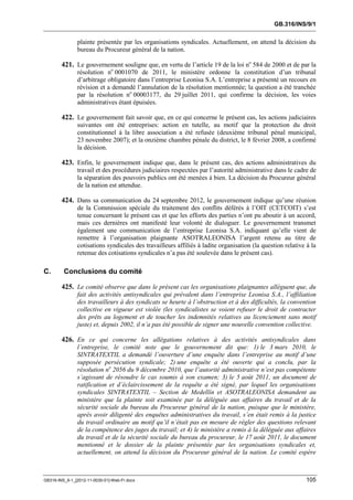 GB.316/INS/9/1


               plainte présentée par les organisations syndicales. Actuellement, on attend la décision du
               bureau du Procureur général de la nation.

        421. Le gouvernement souligne que, en vertu de l’article 19 de la loi no 584 de 2000 et de par la
               résolution no 0001070 de 2011, le ministère ordonne la constitution d’un tribunal
               d’arbitrage obligatoire dans l’entreprise Leonisa S.A. L’entreprise a présenté un recours en
               révision et a demandé l’annulation de la résolution mentionnée; la question a été tranchée
               par la résolution no 00003177, du 29 juillet 2011, qui confirme la décision, les voies
               administratives étant épuisées.

        422. Le gouvernement fait savoir que, en ce qui concerne le présent cas, les actions judiciaires
               suivantes ont été entreprises: action en tutelle, au motif que la protection du droit
               constitutionnel à la libre association a été refusée (deuxième tribunal pénal municipal,
               23 novembre 2007); et la onzième chambre pénale du district, le 8 février 2008, a confirmé
               la décision.

        423. Enfin, le gouvernement indique que, dans le présent cas, des actions administratives du
               travail et des procédures judiciaires respectées par l’autorité administrative dans le cadre de
               la séparation des pouvoirs publics ont été menées à bien. La décision du Procureur général
               de la nation est attendue.

        424. Dans sa communication du 24 septembre 2012, le gouvernement indique qu’une réunion
               de la Commission spéciale du traitement des conflits déférés à l’OIT (CETCOIT) s’est
               tenue concernant le présent cas et que les efforts des parties n’ont pu aboutir à un accord,
               mais ces dernières ont manifesté leur volonté de dialoguer. Le gouvernement transmet
               également une communication de l’entreprise Leonisa S.A. indiquant qu’elle vient de
               remettre à l’organisation plaignante ASOTRALEONISA l’argent retenu au titre de
               cotisations syndicales des travailleurs affiliés à ladite organisation (la question relative à la
               retenue des cotisations syndicales n’a pas été soulevée dans le présent cas).

C.       Conclusions du comité

        425. Le comité observe que dans le présent cas les organisations plaignantes allèguent que, du
               fait des activités antisyndicales qui prévalent dans l’entreprise Leonisa S.A., l’affiliation
               des travailleurs à des syndicats se heurte à l’obstruction et à des difficultés, la convention
               collective en vigueur est violée (les syndicalistes se voient refuser le droit de contracter
               des prêts au logement et de toucher les indemnités relatives au licenciement sans motif
               juste) et, depuis 2002, il n’a pas été possible de signer une nouvelle convention collective.

        426. En ce qui concerne les allégations relatives à des activités antisyndicales dans
               l’entreprise, le comité note que le gouvernement dit que: 1) le 3 mars 2010, le
               SINTRATEXTIL a demandé l’ouverture d’une enquête dans l’entreprise au motif d’une
               supposée persécution syndicale; 2) une enquête a été ouverte qui a conclu, par la
               résolution no 2056 du 9 décembre 2010, que l’autorité administrative n’est pas compétente
               s’agissant de résoudre le cas soumis à son examen; 3) le 5 août 2011, un document de
               ratification et d’éclaircissement de la requête a été signé, par lequel les organisations
               syndicales SINTRATEXTIL – Section de Medellín et ASOTRALEONISA demandent au
               ministère que la plainte soit examinée par la déléguée aux affaires du travail et de la
               sécurité sociale du bureau du Procureur général de la nation, puisque que le ministère,
               après avoir diligenté des enquêtes administratives du travail, s’en était remis à la justice
               du travail ordinaire au motif qu’il n’était pas en mesure de régler des questions relevant
               de la compétence des juges du travail; et 4) le ministère a remis à la déléguée aux affaires
               du travail et de la sécurité sociale du bureau du procureur, le 17 août 2011, le document
               mentionné et le dossier de la plainte présentée par les organisations syndicales et,
               actuellement, on attend la décision du Procureur général de la nation. Le comité espère



GB316-INS_9-1_[2012-11-0030-01]-Web-Fr.docx                                                                 105
 