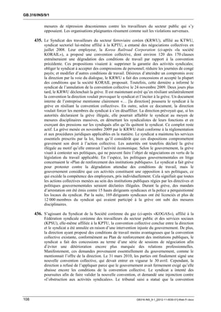 GB.316/INS/9/1


           mesures de répression draconiennes contre les travailleurs du secteur public qui s’y
           opposaient. Les organisations plaignantes résument comme suit les violations survenues.

      435. Le Syndicat des travailleurs du secteur ferroviaire coréen (KRWU), affilié au KTWU,
           syndicat sectoriel lui-même affilié à la KPTU, a entamé des négociations collectives en
           juillet 2008. Leur employeur, la Korea Railroad Corporation (ci-après «la société
           KORAIL»), a proposé une convention collective, dont environ 120 des 170 clauses
           entraîneraient une dégradation des conditions de travail par rapport à la convention
           précédente. Ces propositions visaient à: supprimer la garantie des activités syndicales;
           obliger le syndicat à accepter des compressions de personnel; réduire les journées de congé
           payés; et modifier d’autres conditions de travail. Désireux d’atteindre un compromis avec
           la direction par la voie du dialogue, le KRWU a fait des concessions et accepté la plupart
           des conditions que la société KORAIL proposait. Toutefois, cette dernière a informé le
           syndicat de l’annulation de la convention collective le 24 novembre 2009. Deux jours plus
           tard, le KRWU déclenchait la grève. Il est maintenant avéré qu’en résiliant unilatéralement
           la convention la direction voulait provoquer le syndicat et l’inciter à la grève. Un document
           interne de l’entreprise mentionne clairement «… [la direction] poussera le syndicat à la
           grève en résiliant la convention collective». En outre, selon ce document, la direction
           voulait forcer les membres du syndicat à s’en désaffilier. La direction prévoyait que, si les
           autorités déclaraient la grève illégale, elle pourrait affaiblir le syndicat au moyen de
           mesures disciplinaires massives, en démettant les syndicalistes de leurs fonctions et en
           exerçant des pressions sur les syndiqués afin qu’ils quittent le syndicat. Ce complot reste
           actif. La grève menée en novembre 2009 par le KRWU était conforme à la réglementation
           et aux procédures juridiques applicables en la matière. Le syndicat a maintenu les services
           essentiels prescrits par la loi, bien qu’il considérât que ces dispositions compromettent
           gravement son droit à l’action collective. Les autorités ont toutefois déclaré la grève
           illégale au motif qu’elle entravait l’activité économique. Selon le gouvernement, la grève
           visait à contester ses politiques, qui ne peuvent faire l’objet de négociations en vertu de la
           législation du travail applicable. En l’espèce, les politiques gouvernementales en litige
           concernaient le «Plan de renforcement des institutions publiques». Le syndicat a fait grève
           pour protester contre la dégradation attendue des conditions de travail, mais le
           gouvernement considère que ces activités constituent une opposition à ses politiques, ce
           qui excède la compétence des employeurs, pris individuellement. Cela signifiait que toutes
           les actions collectives menées au sein des institutions publiques régies par les directives et
           politiques gouvernementales seraient déclarées illégales. Durant la grève, des mandats
           d’arrestation ont été émis contre 15 hauts dirigeants syndicaux et la police a perquisitionné
           les locaux du syndicat. Par la suite, 169 dirigeants syndicaux ont été licenciés et plus de
           12 000 membres du syndicat qui avaient participé à la grève ont subi des mesures
           disciplinaires.

      436. S’agissant du Syndicat de la Société coréenne du gaz (ci-après «KOGAS»), affilié à la
           Fédération syndicale coréenne des travailleurs du secteur public et des services sociaux
           (KPSU), elle-même affiliée à la KPTU, la convention collective conclue entre la direction
           et le syndicat a été annulée en raison d’une intervention injuste du gouvernement. De plus,
           la direction ayant proposé des conditions de travail moins avantageuses que la convention
           collective existante, conformément au Plan de renforcement des institutions publiques, le
           syndicat a fait des concessions au terme d’une série de sessions de négociation afin
           d’éviter une détérioration encore plus marquée des relations professionnelles.
           Manifestement, ces demandes provenaient essentiellement du gouvernement, comme le
           mentionnait l’offre de la direction. Le 31 mars 2010, les parties ont finalement signé une
           nouvelle convention collective, qui devait entrer en vigueur le 30 avril. Cependant, la
           direction a refusé de l’appliquer parce que le gouvernement avait fermement exigé qu’elle
           abaisse encore les conditions de la convention collective. Le syndicat a intenté des
           poursuites afin de faire valider la nouvelle convention, et demandé une injonction contre
           «l’obstruction aux activités syndicales». Le tribunal saisi a statué que la convention



108                                                                  GB316-INS_9-1_[2012-11-0030-01]-Web-Fr.docx
 